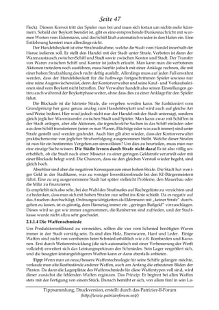 Seite 47
Fleck). Diesem Konvoi tritt der Spieler nun bei und muss sich fortan um nichts mehr küm-
mern. Sobald der Boykott beendet ist, gibt es eine entsprechende Dankesnachricht mit wa r-
men Worten vom Eldermann, und das Schiff läuft automatisch wieder in den Hafen ein. Eine
Entlohnung kassiert man allerdings nicht.
     Der Handelsboykott ist eine Strafmaßnahme, welche die Stadt vom Handel innerhalb der
Hanse isolieren soll. Er stellt den Handel mit der Stadt unter Strafe. Verboten ist dann der
Warenaustausch zwischen Schiff und Stadt sowie zwischen Kontor und Stadt. Der Transfer
von Waren zwischen Schiff und Kontor ist jedoch erlaubt. Man kann man die verbotenen
Aktionen trotzdem noch ausführen, muss hierfür jedoch mit einer Anklage rechnen, die mit
einer hohen Strafzahlung doch recht deftig ausfällt. Allerdings muss auf jeden Fall erwähnt
werden, dass der Handelsboykott für die halbwegs fortgeschrittenen Spieler sowieso nur
eine reine Augenwischerei ist, denn der Kontorverwalter und seine Kauf- und Verkaufsakti-
onen sind vom Boykott nicht betroffen. Der Verwalter handelt also seinen Einstellungen ge-
treu auch während der Boykottphase weiter, ohne dass dies zu einer Anklage für den Spieler
führt.
     Die Blockade ist die härteste Strafe, die vergeben werden kann. Sie funktioniert vom
Grundprinzip her ganz genau analog zum Handelsboykott und wird auch auf gleiche Art
und Weise bedient. Hier wird jedoch nicht nur der Handel mit der Stadt untersagt, sondern
gleich jeglicher Warentransfer zwischen Stadt und Spieler. Man kann zwar mit Schiffen in
der Stadt anlegen, aber alle Aktionen, die irgendwelche Sachen in das Schiff einladen oder
aus dem Schiff transferieren (seien es nun Waren, Flüchtige oder was auch immer) sind unter
Strafe gestellt und werden geahndet. Auch hier gilt aber wieder, dass der Kontorverwalter
praktischerweise von jeglicher Strafverfolgung ausgenommen bleibt. Welche dieser Strafen
ist nun für ein bestimmtes Vergehen am sinnvollsten? Um dies zu beurteilen, muss man nur
eine einzige Sache wissen: Die Städte lernen durch Strafe nicht dazu! Es ist also völlig un-
erheblich, ob die Stadt nach einer Missetat zu einer geringen Geldstrafe verurteilt oder mit
einer Blockade belegt wird. Die Chancen, dass sie den gleichen Verstoß wieder begeht, sind
gleich hoch.
     Absehbar sind aber die negativen Konsequenzen einer hohen Strafe. Die Stadt hat weni-
ger Geld in der Stadtkasse, was zu weniger Investitionsfreude bei den KI-Bürgermeistern
führt. Eine zu arg ausgenommene Stadt hat später vielleicht Probleme, den Mauerbau oder
die Miliz zu finanzieren.
Es empfiehlt sich also sehr, bei der Wahl des Strafmaßes auf Rachegelüste zu verzichten und
zu bedenken, dass man sich mit hohen Strafen nur selbst ins Knie schießt. Da es negativ auf
das Ansehen durchschlägt, Ordnungswidrigkeiten als Eldermann mit „keiner Strafe― durch-
gehen zu lassen, ist es günstig, dem Hansetag immer ein „geringes Bußgeld― vorzuschlagen.
Dieses wird so gut wie immer angenommen, die Ratsherren sind zufrieden, und der Stadt-
kasse wurde nicht allzu sehr geschadet.
2.1.1.4 Die Waffenschmiede
Um Produktionsstillstand zu vermeiden, sollten die vier vom Schmied benötigten Waren
immer in der Stadt vorrätig sein. Es sind dies Holz, Eisenwaren, Hanf und Leder. Einige
Waffen sind nicht von vornherein beim Schmied erhältlich wie z.B. Bombarden und Ka no-
nen. Erst durch Weiterentwicklung (die sich automatisch mit einer Verbesserung der Werft
vollzieht) erweitert sich das Leistungsspektrum des Schmiedes. Sein Lager vergrößert sich,
und die besagten leistungsfähigeren Waffen kann er dann ebenfalls anbieten.
    Tipp: Wenn man an neue/bessere Waffentechnologie für seine Schiffe gelangen möchte,
verkaufe man alte Restbestände anderer Waffen, auch am Anfang die erbeuteten Bliden der
Piraten. Da dann die Lagerplätze des Waffenschmieds für diese Waffentypen voll sind, wird
dieser zunächst die fehlenden Waffen ergänzen. Das Prinzip: Er beginnt bei allen Waffen
stets mit der Fertigung von einem Stück. Danach bemüht er sich, von allem fünf in sein La-

         Tippsammlung, Druckversion, erstellt durch das Patrizier-II-Forum
                         (http://www.patrizierforum.net/)
 