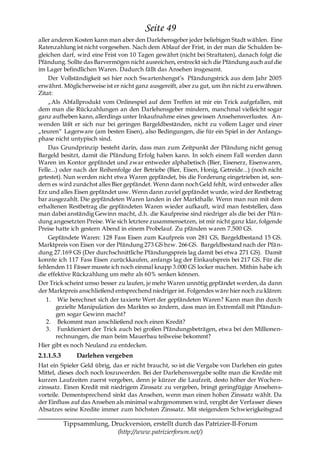 Seite 49
aller anderen Kosten kann man aber den Darlehensgeber jeder beliebigen Stadt wählen. Eine
Ratenzahlung ist nicht vorgesehen. Nach dem Ablauf der Frist, in der man die Schulden be-
gleichen darf, wird eine Frist von 10 Tagen gewährt (nicht bei Straftaten), danach folgt die
Pfändung. Sollte das Barvermögen nicht ausreichen, erstreckt sich die Pfändung auch auf die
im Lager befindlichen Waren. Dadurch fällt das Ansehen insgesamt.
    Der Vollständigkeit sei hier noch Swartenhengst’s Pfändungstrick aus dem Jahr 2005
erwähnt. Möglicherweise ist er nicht ganz ausgereift, aber zu gut, um ihn nicht zu erwähnen.
Zitat:
    „Als Abfallprodukt vom Onlinespiel auf dem Treffen ist mir ein Trick aufgefallen, mit
dem man die Rückzahlungen an den Darlehensgeber mindern, manchmal vielleicht sogar
ganz aufheben kann, allerdings unter Inkaufnahme eines gewissen Ansehensverlustes. A n-
wenden läßt er sich nur bei geringen Bargeldbeständen, nicht zu vollem Lager und einer
„teuren― Lagerware (am besten Eisen), also Bedingungen, die für ein Spiel in der Anfangs-
phase nicht untypisch sind.
    Das Grundprinzip besteht darin, dass man zum Zeitpunkt der Pfändung nicht genug
Bargeld besitzt, damit die Pfändung Erfolg haben kann. In solch einem Fall werden dann
Waren im Kontor gepfändet und zwar entweder alphabetisch (Bier, Eisenerz, Eisenwaren,
Felle...) oder nach der Reihenfolge der Betriebe (Bier, Eisen, Honig, Getreide...) (noch nicht
getestet). Nun werden nicht etwa Waren gepfändet, bis die Forderung eingetrieben ist, son-
dern es wird zunächst alles Bier gepfändet. Wenn dann noch Geld fehlt, wird entweder alles
Erz und alles Eisen gepfändet usw. Wenn dann zuviel gepfändet wurde, wird der Restbetrag
bar ausgezahlt. Die gepfändeten Waren landen in der Markthalle. Wenn man nun mit dem
erhaltenen Restbetrag die gepfändeten Waren wieder aufkauft, wird man feststellen, dass
man dabei anständig Gewinn macht, d.h. die Kaufpreise sind niedriger als die bei der Pfä n-
dung angesetzten Preise. Wie sich letztere zusammensetzen, ist mir nicht ganz klar, folgende
Preise hatte ich gestern Abend in einem Probelauf. Zu pfänden waren 7.500 GS.
    Gepfändete Waren: 128 Fass Eisen zum Kaufpreis von 281 GS, Bargeldbestand 15 GS.
Marktpreis von Eisen vor der Pfändung 273 GS bzw. 266 GS. Bargeldbestand nach der Pfä n-
dung 27.169 GS (Der durchschnittliche Pfändungspreis lag damit bei etwa 271 GS). Damit
konnte ich 117 Fass Eisen zurückkaufen, anfangs lag der Einkaufspreis bei 217 GS. Für die
fehlenden 11 Fässer musste ich noch einmal knapp 3.000 GS locker machen. Mithin habe ich
die effektive Rückzahlung um mehr als 60% senken können.
Der Trick scheint umso besser zu laufen, je mehr Waren unnötig gepfändet werden, da dann
der Marktpreis anschließend entsprechend niedriger ist. Folgendes wäre hier noch zu klären:
   1. Wie berechnet sich der taxierte Wert der gepfändeten Waren? Kann man ihn durch
        gezielte Manipulation des Marktes so ändern, dass man im Extremfall mit Pfändun-
        gen sogar Gewinn macht?
   2. Bekommt man anschließend noch einen Kredit?
   3. Funktioniert der Trick auch bei großen Pfändungsbeträgen, etwa bei den Millionen-
        rechnungen, die man beim Mauerbau teilweise bekommt?
Hier gibt es noch Neuland zu entdecken.
2.1.1.5.3       Darlehen vergeben
Hat ein Spieler Geld übrig, das er nicht braucht, so ist die Vergabe von Darlehen ein gutes
Mittel, dieses doch noch loszuwerden. Bei der Darlehensvergabe sollte man die Kredite mit
kurzen Laufzeiten zuerst vergeben, denn je kürzer die Laufzeit, desto höher der Wochen-
zinssatz. Einen Kredit mit niedrigem Zinssatz zu vergeben, bringt geringfügige Ansehens-
vorteile. Dementsprechend sinkt das Ansehen, wenn man einen hohen Zinssatz wählt. Da
der Einfluss auf das Ansehen als minimal wahrgenommen wird, vergibt der Verfasser dieses
Absatzes seine Kredite immer zum höchsten Zinssatz. Mit steigendem Schwierigkeitsgrad

            Tippsammlung, Druckversion, erstellt durch das Patrizier-II-Forum
                            (http://www.patrizierforum.net/)
 