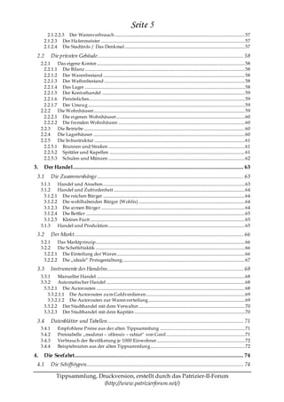 Seite 5
         2.1.2.2.3 Der Warenverbrauch ......................................................................................................................... 57
       2.1.2.3 Der Ha fenmeister ...................................................................................................................................... 57
       2.1.2.4 Die Stadtin fo / Das Denkmal ................................................................................................................ 57

 2.2         Die privaten Gebäude ...................................................................................................... 58
     2.2.1    Das eigene Kontor.......................................................................................................................................... 58
       2.2.1.1 Die Bilanz ..................................................................................................................................................... 58
       2.2.1.2 Der Warenbestand .................................................................................................................................... 58
       2.2.1.3 Der Waffenbestand ................................................................................................................................... 58
       2.2.1.4 Das Lager ..................................................................................................................................................... 58
       2.2.1.5 Der Kontorhandel ..................................................................................................................................... 59
       2.2.1.6 Persönliches................................................................................................................................................. 59
       2.2.1.7 Der Umzug .................................................................................................................................................. 59
     2.2.2    Die Wohnhäuser............................................................................................................................................. 59
       2.2.2.1 Die eigenen Wohnhäuser........................................................................................................................ 60
       2.2.2.2 Die fremden Wohnhäuser ...................................................................................................................... 60
     2.2.3    Die Betriebe ...................................................................................................................................................... 60
     2.2.4    Die Lagerhäuser ............................................................................................................................................. 60
     2.2.5    Die In frastruktur ............................................................................................................................................ 61
       2.2.5.1 Brunnen und Straßen ............................................................................................................................... 61
       2.2.5.2 Spitäler und Kapellen .............................................................................................................................. 61
       2.2.5.3 Schulen und Münzen ............................................................................................................................... 62
3.     Der Handel ....................................................................................................................... 63
 3.1         Die Zusammenhänge ...................................................................................................... 63
     3.1.1    Handel und Ansehen .................................................................................................................................... 63
     3.1.2    Handel und Zufriedenheit .......................................................................................................................... 64
       3.1.2.1 Die reichen Bürger .................................................................................................................................... 64
       3.1.2.2 Die wohlhabenden Bürger (Wohlis) ................................................................................................... 64
       3.1.2.3 Die armen Bürger ...................................................................................................................................... 64
       3.1.2.4 Die Bettler .................................................................................................................................................... 65
       3.1.2.5 Kleines Fazit ................................................................................................................................................ 65
     3.1.3    Handel und Produktion ............................................................................................................................... 65
 3.2         Der Markt ...................................................................................................................... 66
     3.2.1    Das Marktprinzip........................................................................................................................................... 66
     3.2.2    Die Scheffeltaktik ........................................................................................................................................... 66
       3.2.2.1 Die Einteilung der Waren ....................................................................................................................... 66
       3.2.2.2 Die „ideale― Preisgestaltung.................................................................................................................. 67
 3.3         Instrumente des Handelns ............................................................................................... 68
     3.3.1    Manueller Handel .......................................................................................................................................... 68
     3.3.2    Automatischer Handel ................................................................................................................................. 68
       3.3.2.1 Die Autorouten .......................................................................................................................................... 68
         3.3.2.1.1 Die Autorouten zum Geldverdien en............................................................................................ 69
         3.3.2.1.2 Die Autorouten zur Waren verteilung.......................................................................................... 69
       3.3.2.2 Der Stadthandel mit dem Verwalter................................................................................................... 70
       3.3.2.3 Der Stadthandel mit dem Kapitän ....................................................................................................... 70

 3.4         Datenblätter und Tabellen ............................................................................................... 71
     3.4.1         Empfohlene Preise aus der alten Tippsammlung ............................................................................... 71
     3.4.2         Preistabelle „moderat – offensiv – rabiat― von Gesil ......................................................................... 71
     3.4.3         Verbrauch der Bevölkerung je 1000 Einwohner .................................................................................. 72
     3.4.4         Beispielrouten aus der alten Tippsammlung........................................................................................ 72

4.     Die Seefahrt...................................................................................................................... 74
 4.1         Die Schiffstypen.............................................................................................................. 74

                 Tippsammlung, Druckversion, erstellt durch das Patrizier-II-Forum
                                 (http://www.patrizierforum.net/)
 