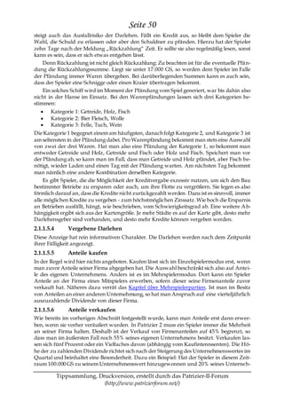 Seite 50
steigt auch das Ausfallrisiko der Darlehen. Fällt ein Kredit aus, so bleibt dem Spieler die
Wahl, die Schuld zu erlassen oder aber den Schuldner zu pfänden. Hierzu hat der Spieler
zehn Tage nach der Meldung „Rückzahlung― Zeit. Er sollte sie also regelmäßig lesen, sonst
kann es sein, dass er sich etwas entgehen lässt.
    Denn Rückzahlung ist nicht gleich Rückzahlung: Zu beachten ist für die eventuelle Pfä n-
dung die Rückzahlungssumme. Liegt sie unter 17.000 GS, so werden dem Spieler im Falle
der Pfändung immer Waren übergeben. Bei darüberliegenden Summen kann es auch sein,
dass der Spieler eine Schnigge oder einen Kraier übertragen bekommt.
    Ein solches Schiff wird im Moment der Pfändung vom Spiel generiert, war bis dahin also
nicht in der Hanse im Einsatz. Bei den Warenpfändungen lassen sich drei Kategorien be-
stimmen:
       Kategorie 1: Getreide, Holz, Fisch
       Kategorie 2: Bier Fleisch, Wolle
       Kategorie 3: Felle, Tuch, Wein
Die Kategorie 1 begegnet einem am häufigsten, danach folgt Kategorie 2, und Kategorie 3 ist
am seltensten in der Pfändung dabei. Pro Warenpfändung bekommt man stets eine Auswahl
von zwei der drei Waren. Hat man also eine Pfändung der Kategorie 1, so bekommt man
entweder Getreide und Holz, Getreide und Fisch oder Holz und Fisch. Speichert man vor
der Pfändung ab, so kann man im Fall, dass man Getreide und Holz pfändet, aber Fisch be-
nötigt, wieder Laden und einen Tag mit der Pfändung warten. Am nächsten Tag bekommt
man nämlich eine andere Kombination derselben Kategorie.
    Es gibt Spieler, die die Möglichkeit der Kreditvergabe exzessiv nutzen, um sich den Bau
bestimmter Betriebe zu ersparen oder auch, um ihre Flotte zu vergrößern. Sie legen es also
förmlich darauf an, dass die Kredite nicht zurückgezahlt werden. Dazu ist es sinnvoll, immer
alle möglichen Kredite zu vergeben - zum höchstmöglichen Zinssatz. Wie hoch die Ersparnis
an Betrieben ausfällt, hängt, wie beschrieben, vom Schwierigkeitsgrad ab. Eine weitere A b-
hängigkeit ergibt sich aus der Kartengröße. Je mehr Städte es auf der Karte gibt, desto mehr
Darlehensgeber sind vorhanden, und desto mehr Kredite können vergeben werden.
2.1.1.5.4       Vergebene Darlehen
Diese Anzeige hat rein informativen Charakter. Die Darlehen werden nach dem Zeitpunkt
ihrer Fälligkeit angezeigt.
2.1.1.5.5       Anteile kaufen
In der Regel wird hier nichts angeboten. Kaufen lässt sich im Einzelspielermodus erst, wenn
man zuvor Anteile seiner Firma abgegeben hat. Die Auswahl beschränkt sich also auf Antei-
le des eigenen Unternehmens. Anders ist es im Mehrspielermodus: Dort kann ein Spieler
Anteile an der Firma eines Mitspielers erwerben, sofern dieser seine Firmenanteile zuvor
verkauft hat. Näheres dazu verrät das Kapitel über Mehrspielerpartien. Ist man im Besitz
von Anteilen an einer anderen Unternehmung, so hat man Anspruch auf eine vierteljährlich
auszuzahlende Dividende von dieser Firma.
2.1.1.5.6       Anteile verkaufen
Wie bereits im vorherigen Abschnitt festgestellt wurde, kann man Anteile erst dann erwer-
ben, wenn sie vorher veräußert wurden. In Patrizier 2 muss ein Spieler immer die Mehrheit
an seiner Firma halten. Deshalb ist der Verkauf von Firmenanteilen auf 45% begrenzt, so
dass man im äußersten Fall noch 55% seines eigenen Unternehmens besitzt. Verkaufen las-
sen sich fünf Prozent oder ein Vielfaches davon (abhängig vom Kaufinteressenten). Die Hö-
he der zu zahlenden Dividende richtet sich nach der Steigerung des Unternehmenswertes im
Quartal und beinhaltet eine Besonderheit. Dazu ein Beispiel: Hat der Spieler in diesem Zeit-
raum 100.000 GS zu seinem Unternehmenswert hinzugewonnen und 20% seines Unterneh-

            Tippsammlung, Druckversion, erstellt durch das Patrizier-II-Forum
                            (http://www.patrizierforum.net/)
 