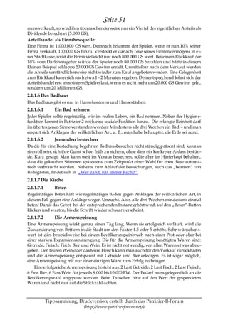 Seite 51
mens verkauft, so wird ihm überraschenderweise nur ein Viertel des eigentlichen Anteils als
Dividende berechnet (5.000 GS).
Anteilhandel als Einnahmequelle:
Eine Firma ist 1.000.000 GS wert. Demnach bekommt der Spieler, wenn er nun 10% seiner
Firma verkauft, 100.000 GS hinzu. Versteckt er danach Teile seines Firmenvermögens in ei-
ner Stadtkasse, so ist die Firma vielleicht nur noch 800.000 GS wert. Bei einem Rückkauf der
10% vom Darlehensgeber würde der Spieler noch 80.000 GS bezahlen und hätte in diesem
kleinen Beispiel schlappe 20.000 GS Gewinn erzielt. Unmittelbar nach dem Verkauf werden
die Anteile verständlicherweise nicht wieder zum Kauf angeboten werden. Eine Gelegenheit
zum Rückkauf kann sich nach etwa 1 - 2 Monaten ergeben. Dementsprechend lohnt sich der
Anteilshandel erst im späteren Spielverlauf, wenn es nicht mehr um 20.000 GS Gewinn geht,
sondern um 20 Millionen GS.
2.1.1.6 Das Badhaus
Das Badhaus gibt es nur in Hansekontoren und Hansestädten.
2.1.1.6.1       Ein Bad nehmen
Jeder Spieler sollte regelmäßig, wie im realen Leben, ein Bad nehmen. Neben der Hygiene-
funktion kommt in Patrizier 2 noch eine soziale Funktion hinzu. Die erlangte Reinheit darf
im übertragenen Sinne verstanden werden: Mindestens alle drei Wochen ein Bad – und man
erspart sich Anklagen der willkürlichen Art, z. B., man habe behauptet, die Erde sei rund.
2.1.1.6.2       Jemanden bestechen
Da die für eine Bestechung begehrten Badhausbesucher nicht ständig präsent sind, kann es
sinnvoll sein, sich ihre Gunst schon früh zu sichern, ohne dass ein konkreter Anlass bestün-
de. Kurz gesagt: Man kann weit im Voraus bestechen, sollte aber im Hinterkopf behalten,
dass die gekauften Stimmen spätestens zum Zeitpunkt einer Wahl für eben diese automa-
tisch verbraucht werden. Näheres zum Ablauf der Bestechungen, auch das „beamen― von
Badegästen, findet sich in „Wer zahlt, hat immer Recht!―.
2.1.1.7 Die Kirche
2.1.1.7.1       Beten
Regelmäßiges Beten hilft wie regelmäßiges Baden gegen Anklagen der willkürlichen Art, in
diesem Fall gegen eine Anklage wegen Unzucht. Also, alle drei Wochen mindestens einmal
beten! Damit das Gebet bei der entsprechenden Instanz erhört wird, auf den „Beten―-Button
klicken und warten, bis die Schrift wieder schwarz erscheint.
2.1.1.7.2       Die Armenspeisung
Eine Armenspeisung wirkt genau einen Tag lang. Wenn sie erfolgreich verläuft, wird die
Zuwanderung von Bettlern in die Stadt um den Faktor 4.5 oder 5 erhöht. Sehr wünschen s-
wert ist dies beispielsweise bei einem Bevölkerungseinbruch nach einer Pest oder aber bei
einer starken Expansionsanstrengung. Die für die Armenspeisung benötigten Waren sind:
Getreide, Fleisch, Fisch, Bier und Wein. Es ist nicht notwendig, von allen Waren etwas abz u-
geben. Den teuren Wein oder das teure Fleisch kann man auch für den Verkauf zurückhalten
und die Armenspeisung entspannt mit Getreide und Bier erledigen. Es ist sogar möglich,
eine Armenspeisung mit nur einer einzigen Ware zum Erfolg zu bringen.
    Eine erfolgreiche Armenspeisung besteht aus: 2 Last Getreide, 2 Last Fisch, 2 Last Fleisch,
6 Fass Bier, 6 Fass Wein für jeweils 8.000 bis 10.000 EW. Der Bedarf muss gelegentlich an die
Bevölkerungszahl angepasst werden. Beim Tauschen bitte auf den Wert der gespendeten
Waren und nicht nur auf die Stückzahl achten.



            Tippsammlung, Druckversion, erstellt durch das Patrizier-II-Forum
                            (http://www.patrizierforum.net/)
 