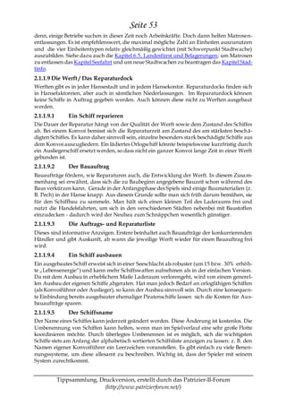 Seite 53
denn, einige Betriebe suchen in dieser Zeit noch Arbeitskräfte. Doch dann helfen Matrosen-
entlassungen. Es ist empfehlenswert, die maximal mögliche Zahl an Einheiten auszunutzen
und die vier Einheitentypen relativ gleichmäßig gewichtet (mit Schwerpunkt Stadtwache)
auszubilden. Siehe dazu auch die Kapitel 6.5, Landesfürst und Belagerungen; um Matrosen
zu entlassen das Kapitel Seefahrt und um neue Stadtwachen zu beantragen das Kapitel Stad-
tinfo.
2.1.1.9 Die Werft / Das Reparaturdock
Werften gibt es in jeder Hansestadt und in jedem Hansekontor. Reparaturdocks finden sich
in Hansefaktoreien, aber auch in sämtlichen Niederlassungen. Im Reparaturdock können
keine Schiffe in Auftrag gegeben werden. Auch können diese nicht zu Werften ausgebaut
werden.
2.1.1.9.1       Ein Schiff reparieren
Die Dauer der Reparatur hängt von der Qualität der Werft sowie dem Zustand des Schiffes
ab. Bei einem Konvoi bemisst sich die Reparaturzeit am Zustand des am stärksten besch ä-
digten Schiffes. Es kann daher sinnvoll sein, einzelne besonders stark beschädigte Schiffe aus
dem Konvoi auszugliedern. Ein lädiertes Orlogschiff könnte beispielsweise kurzfristig durch
ein Ausliegerschiff ersetzt werden, so dass nicht ein ganzer Konvoi lange Zeit in einer Werft
gebunden ist.
2.1.1.9.2       Der Bauauftrag
Bauaufträge fördern, wie Reparaturen auch, die Entwicklung der Werft. In diesem Zusam-
menhang sei erwähnt, dass sich die zu Baubeginn angegebene Bauzeit schon während des
Baus verkürzen kann. Gerade in der Anfangsphase des Spiels sind einige Baumaterialien (z.
B. Pech) in der Hanse knapp. Aus diesem Grunde sollte man sich früh darum bemühen, sie
für den Schiffbau zu sammeln. Man hält sich einen kleinen Teil des Laderaums frei und
nutzt die Handelsfahrten, um sich in den verschiedenen Städten nebenbei mit Baustoffen
einzudecken - dadurch wird der Neubau zum Schnäppchen wesentlich günstiger.
2.1.1.9.3       Die Auftrags- und Reparaturliste
Dieses sind informative Anzeigen. Erstere beinhaltet auch Bauaufträge der konkurrierenden
Händler und gibt Auskunft, ab wann die jeweilige Werft wieder für einen Bauauftrag frei
wird.
2.1.1.9.4       Ein Schiff ausbauen
Ein ausgebautes Schiff erweist sich in einer Seeschlacht als robuster (um 15 bzw. 30% erhöh-
te „Lebensenergie―) und kann mehr Schiffswaffen aufnehmen als in der einfachen Version.
Da mit dem Ausbau in erheblichem Maße Laderaum verlorengeht, wird von einem generel-
len Ausbau der eigenen Schiffe abgeraten. Hat man jedoch Bedarf an orlogfähigen Schiffen
(als Konvoiführer oder Auslieger), so kann der Ausbau sinnvoll sein. Durch eine konsequen-
te Einbindung bereits ausgebauter ehemaliger Piratenschiffe lassen sich die Kosten für Aus-
bauaufträge sparen.
2.1.1.9.5       Der Schiffsname
Der Name eines Schiffes kann jederzeit geändert werden. Diese Änderung ist kostenlos. Die
Umbenennung von Schiffen kann helfen, wenn man im Spielverlauf eine sehr große Flotte
koordinieren möchte. Durch überlegtes Umbenennen ist es möglich, sich die wichtigsten
Schiffe stets am Anfang der alphabetisch sortierten Schiffsliste anzeigen zu lassen: z. B. den
Namen eigener Konvoiführer ein Leerzeichen voranstellen. Es gibt einfach zu viele Benen-
nungssysteme, um diese allesamt zu beschreiben. Wichtig ist, dass der Spieler mit seinem
System zurechtkommt.


            Tippsammlung, Druckversion, erstellt durch das Patrizier-II-Forum
                            (http://www.patrizierforum.net/)
 