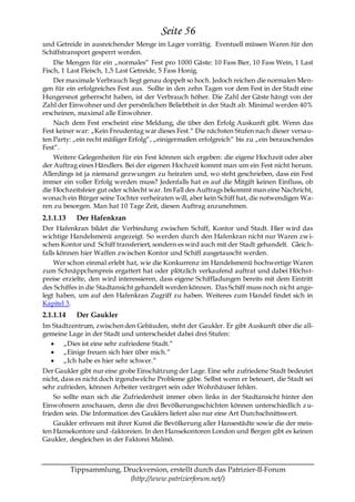 Seite 56
und Getreide in ausreichender Menge im Lager vorrätig. Eventuell müssen Waren für den
Schiffstransport gesperrt werden.
    Die Mengen für ein „normales― Fest pro 1000 Gäste: 10 Fass Bier, 10 Fass Wein, 1 Last
Fisch, 1 Last Fleisch, 1,5 Last Getreide, 5 Fass Honig.
    Der maximale Verbrauch liegt genau doppelt so hoch. Jedoch reichen die normalen Men-
gen für ein erfolgreiches Fest aus. Sollte in den zehn Tagen vor dem Fest in der Stadt eine
Hungersnot geherrscht haben, ist der Verbrauch höher. Die Zahl der Gäste hängt von der
Zahl der Einwohner und der persönlichen Beliebtheit in der Stadt ab. Minimal werden 40%
erscheinen, maximal alle Einwohner.
    Nach dem Fest erscheint eine Meldung, die über den Erfolg Auskunft gibt. Wenn das
Fest keiner war: „Kein Freudentag war dieses Fest.― Die nächsten Stufen nach dieser versau-
ten Party: „ein recht mäßiger Erfolg―, „einigermaßen erfolgreich― bis zu „ein berauschendes
Fest―.
    Weitere Gelegenheiten für ein Fest können sich ergeben: die eigene Hochzeit oder aber
der Auftrag eines Händlers. Bei der eigenen Hochzeit kommt man um ein Fest nicht herum.
Allerdings ist ja niemand gezwungen zu heiraten und, wo steht geschrieben, dass ein Fest
immer ein voller Erfolg werden muss? Jedenfalls hat es auf die Mitgift keinen Einfluss, ob
die Hochzeitsfeier gut oder schlecht war. Im Fall des Auftrags bekommt man eine Nachricht,
wonach ein Bürger seine Tochter verheiraten will, aber kein Schiff hat, die notwendigen Wa-
ren zu besorgen. Man hat 10 Tage Zeit, diesen Auftrag anzunehmen.
2.1.1.13    Der Hafenkran
Der Hafenkran bildet die Verbindung zwischen Schiff, Kontor und Stadt. Hier wird das
wichtige Handelsmenü angezeigt. So werden durch den Hafenkran nicht nur Waren zw i-
schen Kontor und Schiff transferiert, sondern es wird auch mit der Stadt gehandelt. Gleic h-
falls können hier Waffen zwischen Kontor und Schiff ausgetauscht werden.
    Wer schon einmal erlebt hat, wie die Konkurrenz im Handelsmenü hochwertige Waren
zum Schnäppchenpreis ergattert hat oder plötzlich verkaufend auftrat und dabei Höchst-
preise erzielte, den wird interessieren, dass eigene Schiffladungen bereits mit dem Eintritt
des Schiffes in die Stadtansicht gehandelt werden können. Das Schiff muss noch nicht ange-
legt haben, um auf den Hafenkran Zugriff zu haben. Weiteres zum Handel findet sich in
Kapitel 3.
2.1.1.14    Der Gaukler
Im Stadtzentrum, zwischen den Gebäuden, steht der Gaukler. Er gibt Auskunft über die all-
gemeine Lage in der Stadt und unterscheidet dabei drei Stufen:
      „Dies ist eine sehr zufriedene Stadt.―
      „Einige freuen sich hier über mich.―
      „Ich habe es hier sehr schwer.―
Der Gaukler gibt nur eine grobe Einschätzung der Lage. Eine sehr zufriedene Stadt bedeutet
nicht, dass es nicht doch irgendwelche Probleme gäbe. Selbst wenn er beteuert, die Stadt sei
sehr zufrieden, können Arbeiter verärgert sein oder Wohnhäuser fehlen.
    So sollte man sich die Zufriedenheit immer oben links in der Stadtansicht hinter den
Einwohnern anschauen, denn die drei Bevölkerungsschichten können unterschiedlich z u-
frieden sein. Die Information des Gauklers liefert also nur eine Art Durchschnittswert.
    Gaukler erfreuen mit ihrer Kunst die Bevölkerung aller Hansestädte sowie die der meis-
ten Hansekontore und -faktoreien. In den Hansekontoren London und Bergen gibt es keinen
Gaukler, desgleichen in der Faktorei Malmö.



           Tippsammlung, Druckversion, erstellt durch das Patrizier-II-Forum
                           (http://www.patrizierforum.net/)
 