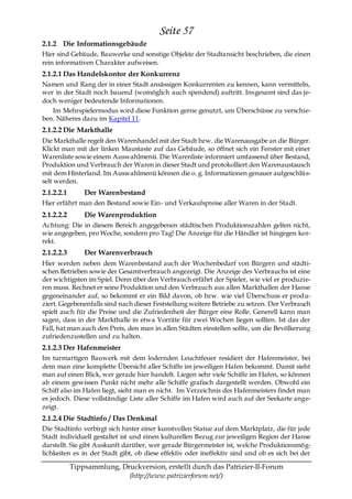 Seite 57
2.1.2 Die Informationsgebäude
Hier sind Gebäude, Bauwerke und sonstige Objekte der Stadtansicht beschrieben, die einen
rein informativen Charakter aufweisen.
2.1.2.1 Das Handelskontor der Konkurrenz
Namen und Rang der in einer Stadt ansässigen Konkurrenten zu kennen, kann vermitteln,
wer in der Stadt noch bauend (womöglich auch spendend) auftritt. Insgesamt sind das je-
doch weniger bedeutende Informationen.
   Im Mehrspielermodus wird diese Funktion gerne genutzt, um Überschüsse zu verschie-
ben. Näheres dazu im Kapitel 11.
2.1.2.2 Die Markthalle
Die Markthalle regelt den Warenhandel mit der Stadt bzw. die Warenausgabe an die Bürger.
Klickt man mit der linken Maustaste auf das Gebäude, so öffnet sich ein Fenster mit einer
Warenliste sowie einem Auswahlmenü. Die Warenliste informiert umfassend über Bestand,
Produktion und Verbrauch der Waren in dieser Stadt und protokolliert den Warenaustausch
mit dem Hinterland. Im Auswahlmenü können die o. g. Informationen genauer aufgeschlüs-
selt werden.
2.1.2.2.1       Der Warenbestand
Hier erfährt man den Bestand sowie Ein- und Verkaufspreise aller Waren in der Stadt.
2.1.2.2.2       Die Warenproduktion
Achtung: Die in diesem Bereich angegebenen städtischen Produktionszahlen gelten nicht,
wie angegeben, pro Woche, sondern pro Tag! Die Anzeige für die Händler ist hingegen kor-
rekt.
2.1.2.2.3       Der Warenverbrauch
Hier werden neben dem Warenbestand auch der Wochenbedarf von Bürgern und städti-
schen Betrieben sowie der Gesamtverbrauch angezeigt. Die Anzeige des Verbrauchs ist eine
der wichtigsten im Spiel. Denn über den Verbrauch erfährt der Spieler, wie viel er produzie-
ren muss. Rechnet er seine Produktion und den Verbrauch aus allen Markthallen der Hanse
gegeneinander auf, so bekommt er ein Bild davon, ob bzw. wie viel Überschuss er produ-
ziert. Gegebenenfalls sind nach dieser Feststellung weitere Betriebe zu setzen. Der Verbrauch
spielt auch für die Preise und die Zufriedenheit der Bürger eine Rolle. Generell kann man
sagen, dass in der Markthalle in etwa Vorräte für zwei Wochen liegen sollten. Ist das der
Fall, hat man auch den Preis, den man in allen Städten einstellen sollte, um die Bevölkerung
zufriedenzustellen und zu halten.
2.1.2.3 Der Hafenmeister
Im turmartigen Bauwerk mit dem lodernden Leuchtfeuer residiert der Hafenmeister, bei
dem man eine komplette Übersicht aller Schiffe im jeweiligen Hafen bekommt. Damit sieht
man auf einen Blick, wer gerade hier handelt. Liegen sehr viele Schiffe im Hafen, so können
ab einem gewissen Punkt nicht mehr alle Schiffe grafisch dargestellt werden. Obwohl ein
Schiff also im Hafen liegt, sieht man es nicht. Im Verzeichnis des Hafenmeisters findet man
es jedoch. Diese vollständige Liste aller Schiffe im Hafen wird auch auf der Seekarte ange-
zeigt.
2.1.2.4 Die Stadtinfo / Das Denkmal
Die Stadtinfo verbirgt sich hinter einer kunstvollen Statue auf dem Marktplatz, die für jede
Stadt individuell gestaltet ist und einen kulturellen Bezug zur jeweiligen Region der Hanse
darstellt. Sie gibt Auskunft darüber, wer gerade Bürgermeister ist, welche Produktionsmög-
lichkeiten es in der Stadt gibt, ob diese effektiv oder ineffektiv sind und ob es sich bei der

            Tippsammlung, Druckversion, erstellt durch das Patrizier-II-Forum
                            (http://www.patrizierforum.net/)
 