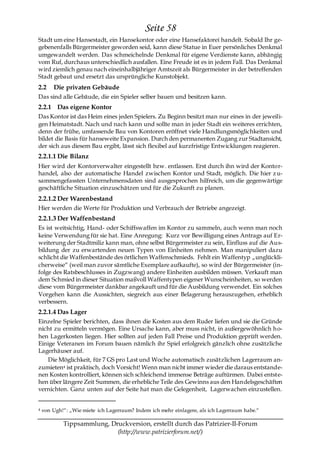 Seite 58
Stadt um eine Hansestadt, ein Hansekontor oder eine Hansefaktorei handelt. Sobald Ihr ge-
gebenenfalls Bürgermeister geworden seid, kann diese Statue in Euer persönliches Denkmal
umgewandelt werden. Das schmeichelnde Denkmal für eigene Verdienste kann, abhängig
vom Ruf, durchaus unterschiedlich ausfallen. Eine Freude ist es in jedem Fall. Das Denkmal
wird ziemlich genau nach eineinhalbjähriger Amtszeit als Bürgermeister in der betreffenden
Stadt gebaut und ersetzt das ursprüngliche Kunstobjekt.
2.2     Die privaten Gebäude
Das sind alle Gebäude, die ein Spieler selber bauen und besitzen kann.
2.2.1 Das eigene Kontor
Das Kontor ist das Heim eines jeden Spielers. Zu Beginn besitzt man nur eines in der jeweili-
gen Heimatstadt. Nach und nach kann und sollte man in jeder Stadt ein weiteres errichten,
denn der frühe, umfassende Bau von Kontoren eröffnet viele Handlungsmöglichkeiten und
bildet die Basis für hanseweite Expansion. Durch den permanenten Zugang zur Stadtansicht,
der sich aus diesem Bau ergibt, lässt sich flexibel auf kurzfristige Entwicklungen reagieren.
2.2.1.1 Die Bilanz
Hier wird der Kontorverwalter eingestellt bzw. entlassen. Erst durch ihn wird der Kontor-
handel, also der automatische Handel zwischen Kontor und Stadt, möglich. Die hier z u-
sammengefassten Unternehmensdaten sind ausgesprochen hilfreich, um die gegenwärtige
geschäftliche Situation einzuschätzen und für die Zukunft zu planen.
2.2.1.2 Der Warenbestand
Hier werden die Werte für Produktion und Verbrauch der Betriebe angezeigt.
2.2.1.3 Der Waffenbestand
Es ist weitsichtig, Hand- oder Schiffswaffen im Kontor zu sammeln, auch wenn man noch
keine Verwendung für sie hat. Eine Anregung: Kurz vor Bewilligung eines Antrags auf Er-
weiterung der Stadtmiliz kann man, ohne selbst Bürgermeister zu sein, Einfluss auf die Aus-
bildung der zu erwartenden neuen Typen von Einheiten nehmen. Man manipuliert dazu
schlicht die Waffenbestände des örtlichen Waffenschmieds. Fehlt ein Waffentyp „unglückli-
cherweise― (weil man zuvor sämtliche Exemplare aufkaufte), so wird der Bürgermeister (in-
folge des Ratsbeschlusses in Zugzwang) andere Einheiten ausbilden müssen. Verkauft man
dem Schmied in dieser Situation maßvoll Waffentypen eigener Wunscheinheiten, so werden
diese vom Bürgermeister dankbar angekauft und für die Ausbildung verwendet. Ein solches
Vorgehen kann die Aussichten, siegreich aus einer Belagerung herauszugehen, erheblich
verbessern.
2.2.1.4 Das Lager
Einzelne Spieler berichten, dass ihnen die Kosten aus dem Ruder liefen und sie die Gründe
nicht zu ermitteln vermögen. Eine Ursache kann, aber muss nicht, in außergewöhnlich h o-
hen Lagerkosten liegen. Hier sollten auf jeden Fall Preise und Produktion geprüft werden.
Einige Veteranen im Forum bauen nämlich ihr Spiel erfolgreich gänzlich ohne zusätzliche
Lagerhäuser auf.
    Die Möglichkeit, für 7 GS pro Last und Woche automatisch zusätzlichen Lagerraum an-
zumieten4 ist praktisch, doch Vorsicht! Wenn man nicht immer wieder die daraus entstande-
nen Kosten kontrolliert, können sich schleichend immense Beträge auftürmen. Dabei entste-
hen über längere Zeit Summen, die erhebliche Teile des Gewinns aus den Handelsgeschäften
vernichten. Ganz unten auf der Seite hat man die Gelegenheit, Lagerwachen einzustellen.


4   von Ugh!―: „Wie miete ich Lagerraum? Indem ich mehr einlagere, als ich Lagerraum habe.―

            Tippsammlung, Druckversion, erstellt durch das Patrizier-II-Forum
                            (http://www.patrizierforum.net/)
 