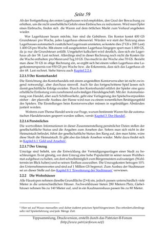 Seite 59
Ab der Fertigstellung des ersten Lagerhauses wird empfohlen, den Grad der Bewachung zu
erhöhen, um die nicht unerhebliche Gefahr eines Einbruches zu reduzieren. Wird man Opfer
eines Einbruchs, finden sich die Waren auf dem örtlichen Markt zum Verkauf angeboten
wieder.
    Wer Lagerhäuser bauen möchte, hier sind die Gebühren. Ein Kontor kostet 400 GS
Grundsteuer pro Woche, jedes Lagerhaus ebensoviel. Würden wir statt der Nutzung eines
Lagerhauses automatisch zusätzlichen Lagerraum anmieten, so kostete dies (7 GS x 200 Last)
1.400 GS pro Woche. Mit einem voll ausgelasteten Lagerhaus hingegen spart man 1.000 GS,
da ja nur die Grundsteuer anfällt. Umgekehrt kalkuliert wird deutlich, dass sich ein Lager-
haus ab der 58. Last rechnet. Allerdings sind in dieser Rechnung noch nicht die Kosten für
die Wache enthalten: pro Mann und Tag 10 GS. Das macht in der Woche also 70 GS. Bezieht
man diese 70 GS in obige Rechnung ein, so ergibt sich bei einem vollen Lagerhaus eine La-
gerkostenersparnis von 930 GS pro Woche bzw. die Erkenntnis, dass sich das Lagerhaus ab
der 68. Last rechnet. Siehe hierzu auch Kapitel 2.2.4.
2.2.1.5 Der Kontorhandel
Die Einrichtung des Kontorhandels mit einem angestellten Kontorverwalter ist nicht zwin-
gend notwendig5 , aber durchaus sinnvoll. Auch für das fortgeschrittene Spiel lassen sich
damit geschäftliche Erfolge erzielen. Durch den Kontorhandel erfährt der Spieler eine ganz
erhebliche Entlastung vom zunehmend aufwändigen Handelsgeschäft. Mit der Automatisie-
rung von Handel, aber auch Schiffsverkehr, geht eine Verlagerung des Spielschwerpunktes
einher - der planvolle Ausbau der Hanse wird nun zu einem wesentlichen Betätigungsfeld
des Spielers. Die Einstellungen beim Kontorverwalter müssen in regelmäßigen Abständen
justiert werden.
     Weiteres zum Thema Handel sowie zur Frage, warum bestimmte Waren für die automa-
tischen Handelsrouten gesperrt werden sollten, verrät Kapitel 3 'Der Handel'.
2.2.1.6 Persönliches
Die wertvollsten Informationen in dieser Zusammenstellung persönlicher Daten stellen der
gesellschaftliche Status und die Angaben zum Ansehen dar. Sofern man sich nicht in der
Heimatstadt befindet, führt der gesellschaftliche Status den Rang auf, den man hätte, wäre
diese Stadt die Heimatstadt. Er gibt also das lokale Ansehen wieder. Mehr dazu findet sich
in Kapitel 6.1 'Geld und Ansehen'.
2.2.1.7 Der Umzug
Umzüge sind beliebt, um die Entwicklung der Verteidigungsanlagen einer Stadt zu be-
schleunigen. Es ist günstig, vor dem Umzug eine hohe Popularität in seiner neuen Wahlhei-
mat aufgebaut zu haben, um dort schnellstmöglich zum Bürgermeisters aufzusteigen (Wahl-
termin im Blick haben) und so seinen Einfluss auszuüben. Die Umzugskosten betragen 10%
des Unternehmenswertes und sind auf 1 Million GS begrenzt. Zum Ausbau der Stadtmauer
sei an dieser Stelle auf das Kapitel 8.1 'Erweiterung der Stadtmauer' verwiesen.
2.2.2 Die Wohnhäuser
Alle Haustypen nehmen dieselbe Grundfläche (2×4) ein, jedoch passen unterschiedlich viele
Mieter in die unterschiedlichen Häuser. Fachwerkhäuser bieten 280 Mietern Platz, Giebel-
häuser nehmen bis zu 140 Mieter auf, und in ein Kaufmannshaus passen bis zu 80 Mieter.




5 Hier sei auf Wasas manuelles und daher äußerst präzises Spiel hingewiesen. Das erfordert allerdings
sehr viel Spielerfahrung und jede Menge Zeit.

          Tippsammlung, Druckversion, erstellt durch das Patrizier-II-Forum
                          (http://www.patrizierforum.net/)
 