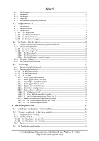 Seite 6
     4.1.1         Die Schnigge .................................................................................................................................................... 74
     4.1.2         Der Kraier ......................................................................................................................................................... 74
     4.1.3         Die Kogge ......................................................................................................................................................... 75
     4.1.4         Der Holk............................................................................................................................................................ 75
     4.1.5         Zusammenfassung der Schiffstypen ....................................................................................................... 75

 4.2         Schiffe auf hoher See........................................................................................................ 77
     4.2.1    Die Seekarte ..................................................................................................................................................... 77
     4.2.2    Der Einzelfahrer ............................................................................................................................................. 77
     4.2.3    Die Konvois ...................................................................................................................................................... 78
       4.2.3.1 Die Orlogschiffe ......................................................................................................................................... 78
       4.2.3.2 Die öffen tlichen Konvois ........................................................................................................................ 78
       4.2.3.3 Die privaten Konvois ............................................................................................................................... 78
       4.2.3.4 Die Reparaturschnigge ............................................................................................................................ 79

 4.3         Die Piraten – Pest der Meere? ......................................................................................... 79
     4.3.1    Unterschiede zwischen freien und generierten Piraten .................................................................... 79
     4.3.2    Die Schutzma ßnahmen ................................................................................................................................ 80
       4.3.2.1 Der passive Schutz .................................................................................................................................... 80
       4.3.2.2 Die aktive Gegenwehr ............................................................................................................................. 80
         4.3.2.2.1 Die Piratenjagd .................................................................................................................................... 80
         4.3.2.2.2 Die Nestblockade ................................................................................................................................ 80
         4.3.2.2.3 Die Stealthpiraten – das Suchradar............................................................................................... 81
     4.3.3    Die aktive Piraterie ........................................................................................................................................ 81
     4.3.4    Die Piratenresozialisierung......................................................................................................................... 82

 4.4         Der Seekampf.................................................................................................................. 82
     4.4.1     Der automatische Seekampf....................................................................................................................... 82
     4.4.2     Der manuelle Seekampf............................................................................................................................... 83
       4.4.2.1 Die Schiffsbewaffnung............................................................................................................................. 83
       4.4.2.2 Die Schiffssteuerung................................................................................................................................. 84
       4.4.2.3 Die Taktiken ................................................................................................................................................ 85
         4.4.2.3.1 Schiff gegen Schiff - fliehen ............................................................................................................. 85
         4.4.2.3.2 Schiff gegen Schiff – einholen ......................................................................................................... 85
         4.4.2.3.3 Crossing-T – herunterschießen ....................................................................................................... 86
         4.4.2.3.4 Schiff gegen Piratenkonvoi .............................................................................................................. 86
         4.4.2.3.5 Eigene Kon vois im Gefecht.............................................................................................................. 87
         4.4.2.3.6 Das Entern im allgemeinen .............................................................................................................. 87
         4.4.2.3.7 Entern ohne zu schießen ................................................................................................................... 88
           4.4.2.3.7.1 Schiff gegen Schiff ........................................................................................................................ 88
           4.4.2.3.7.2 Kraier & Holk gegen Piratenholk ........................................................................................... 88
           4.4.2.3.7.3 Vier Schniggen gegen eine Kogge der KI............................................................................. 89
         4.4.2.3.8 Der Piratennestangriff – Eldermannmission ............................................................................. 89
           4.4.2.3.8.1 Die Vernichtung der feindlichen Flotte ................................................................................ 90
           4.4.2.3.8.2 Die Vernichtung der Türme...................................................................................................... 91
5.     Die Warenproduktion...................................................................................................... 92
 5.1         Gründe zum Einstieg in die Warenproduktion.................................................................. 92
 5.2         Wichtiges zum Einstieg in die Eigenproduktion................................................................ 93
     5.2.1    Der gemächliche Einstieg ............................................................................................................................ 93
     5.2.2    Der Schnellstart............................................................................................................................................... 93
       5.2.2.1 Der Schnellstart – die Vorteile............................................................................................................... 94
       5.2.2.2 Der Schnellstart – die Nachteile ........................................................................................................... 94
     5.2.3    Fazit .................................................................................................................................................................... 94
 5.3         Die Produktionsmöglichkeiten ......................................................................................... 94


                  Tippsammlung, Druckversion, erstellt durch das Patrizier-II-Forum
                                  (http://www.patrizierforum.net/)
 