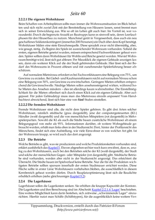 Seite 60
2.2.2.1 Die eigenen Wohnhäuser
Beim Schaffen von Arbeitsplätzen sollte man immer die Wohnraumsituation im Blick beha l-
ten und sich nicht zuviel Zeit mit der Bereitstellung von Häusern lassen, sonst bremst man
sich in seiner Entwicklung aus. Wie so oft im Leben gilt auch hier: Im Vorteil ist, wer vo-
rausdenkt. Durch die begrenzte Anzahl an Bautrupps kann es sinnvoll sein, deren Leerlauf-
phasen für den Häuserbau zu nutzen. Manchmal gerät in Vergessenheit, dass auch ein neu
geschaffenes Soldatenkontingent (immerhin 200 Personen) ein Dach über dem Kopf benötigt.
Wohnhäuser bilden eine stete Einnahmequelle. Diese sprudelt zwar nicht übermäßig, aber,
wie gesagt, stetig. Zu Beginn des Spiels ist ausreichender Wohnraum vorhanden. Sobald die
ersten, eigenen Betriebe gesetzt wurden, müssen entsprechend Fachwerkhäuser gebaut wer-
den. Später sollten dann Wohnhäuser für Wohlis und Reiche gesetzt werden. Wieviel Wohn-
raum benötigt wird, lässt sich gut ablesen: Per Mausklick die eigenen Gebäude anzeigen las-
sen, dann ein weiterer Klick auf die der Stadt gehörenden Gebäude. Hier lässt sich der Be-
darf des Wohnraums in Prozent ablesen und mit zunehmender Spielerfahrung besser a b-
schätzen.
    Auf normalem Mietniveau erfordert es bei Fachwerkhäusern eine Belegung von 75%, um
Gewinne zu erzielen. Bei Giebel- und Kaufmannshäusern reicht auf normalem Niveau schon
eine Belegung von 50%, um Gewinne zu erwirtschaften. Geringere Mieten erhöhen entspre-
chend die Gewinnschwelle. Niedrige Mieten sollen ansehenssteigernd wirken, während ho-
he Mieten das Ansehen mindern – dies ist allerdings kaum wahrnehmbar. Die Einstellmög-
lichkeit für die Mieten offenbart sich durch einen Klick auf ein eigenes Gebäude. Aber auf-
gepasst: Für jeden Gebäudetyp muss man das Mietniveau einzeln anpassen! Vom Hand-
buchtext abweichend, lässt sich hier eine von fünf Stufen einstellen.
2.2.2.2 Die fremden Wohnhäuser
Fremde Wohnhäuser sind alle, die nicht dem Spieler gehören. Es gibt drei Arten solcher
Wohnhäuser, nämlich städtische (grau dargestellt), jene der computergesteuerten (KI-)
Händler (weiß dargestellt) und die von menschlichen Mitspielern (rot dargestellt) in Mehr-
spielerpartien. Sowohl die KI als auch die Städte bauen zusätzliche Wohnhäuser ab einem
Belegungsgrad von mehr als 95%. Informationen darüber, ob weitere Wohngebäude ge-
braucht werden, erhält man links oben in der Stadtansicht. Dort, hinter der Profilansicht des
Männchens, findet sich eine Aufstellung, wie viele Einwohner es von welcher Art gibt. Ist
der Wohnraum knapp, so wird auch das dort angezeigt.
2.2.3 Die Betriebe
Welche Betriebe es gibt, was sie produzieren und welche Produktionsketten vorhanden sind,
erklärt ausführlich das Kapitel 5. Davon abgesehen sei hier noch kurz erwähnt, dass es, ana-
log zu den Wohnhäusern, auch bei den Betrieben solche der KI (weiß dargestellt), der Stadt
und solche der menschlichen Gegen- oder Mitspieler (rot dargestellt) gibt. Städtische Betrie-
be sind vorhanden, werden aber nicht in der Stadtansicht angezeigt. Das erleichtert die
Übersicht. Die Städte bauen im Spielverlauf keine Betriebe. Nur die für die Produktion wich-
tigsten Betriebe sollten sparsam innerhalb der ersten Stadtmauer errichtet werden. Diese
Fläche sollte in erster Linie Wohnhäusern vorbehalten bleiben, die ausschließlich in diesem
Kernbereich gebaut werden dürfen. Durch Bauplatzoptimierung lässt sich die Baudichte
erheblich erhöhen (siehe gleichnamiges Kapitel 9.2)
2.2.4 Die Lagerhäuser
Lagerhäuser sollen die Lagerkosten senken. Sie erhöhen die knappe Kapazität der Kontore.
Die Lagerkosten und ihre Berechnung sind im Abschnitt Kapitel 2.2.1.4 'Lager' beschrieben.
Eine weitere Möglichkeit kann darin bestehen, sich zeitweise „schwimmende Lager― einzu-
richten. Hierfür nutzt man Schiffe (Schiffstypen), für die augenblicklich keine weitere Ver-


         Tippsammlung, Druckversion, erstellt durch das Patrizier-II-Forum
                         (http://www.patrizierforum.net/)
 