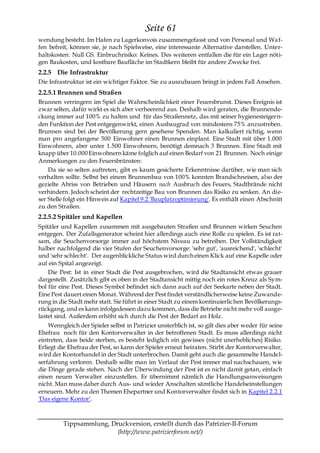 Seite 61
wendung besteht. Im Hafen zu Lagerkonvois zusammengefasst und von Personal und Wa f-
fen befreit, können sie, je nach Spielweise, eine interessante Alternative darstellen. Unter-
haltskosten: Null GS. Einbruchrisiko: Keines. Des weiteren entfallen die für ein Lager nöti-
gen Baukosten, und kostbare Baufläche im Stadtkern bleibt für andere Zwecke frei.
2.2.5 Die Infrastruktur
Die Infrastruktur ist ein wichtiger Faktor. Sie zu auszubauen bringt in jedem Fall Ansehen.
2.2.5.1 Brunnen und Straßen
Brunnen verringern im Spiel die Wahrscheinlichkeit einer Feuersbrunst. Dieses Ereignis ist
zwar selten, dafür wirkt es sich aber verheerend aus. Deshalb wird geraten, die Brunnende-
ckung immer auf 100% zu halten und für das Straßennetz, das mit seiner hygienesteigern-
den Funktion der Pest entgegenwirkt, einen Ausbaugrad von mindestens 75% anzustreben.
Brunnen sind bei der Bevölkerung gern gesehene Spenden. Man kalkuliert richtig, wenn
man pro angefangene 500 Einwohner einen Brunnen einplant. Eine Stadt mit über 1.000
Einwohnern, aber unter 1.500 Einwohnern, benötigt demnach 3 Brunnen. Eine Stadt mit
knapp über 10.000 Einwohnern käme folglich auf einen Bedarf von 21 Brunnen. Noch einige
Anmerkungen zu den Feuersbrünsten:
    Da sie so selten auftreten, gibt es kaum gesicherte Erkenntnisse darüber, wie man sich
verhalten sollte. Selbst bei einem Brunnenbau von 100% konnten Brandschneisen, also der
gezielte Abriss von Betrieben und Häusern nach Ausbruch des Feuers, Stadtbrände nicht
verhindern. Jedoch scheint der rechtzeitige Bau von Brunnen das Risiko zu senken. An die-
ser Stelle folgt ein Hinweis auf Kapitel 9.2 'Bauplatzoptimierung'. Es enthält einen Abschnitt
zu den Straßen.
2.2.5.2 Spitäler und Kapellen
Spitäler und Kapellen zusammen mit ausgebauten Straßen und Brunnen wirken Seuchen
entgegen. Der Zufallsgenerator scheint hier allerdings auch eine Rolle zu spielen. Es ist rat-
sam, die Seuchenvorsorge immer auf höchstem Niveau zu betreiben. Der Vollständigkeit
halber nachfolgend die vier Stufen der Seuchenvorsorge: 'sehr gut', 'ausreichend', 'schlecht'
und 'sehr schlecht'. Der augenblickliche Status wird durch einen Klick auf eine Kapelle oder
auf ein Spital angezeigt.
    Die Pest: Ist in einer Stadt die Pest ausgebrochen, wird die Stadtansicht etwas grauer
dargestellt. Zusätzlich gibt es oben in der Stadtansicht mittig noch ein rotes Kreuz als Sym-
bol für eine Pest. Dieses Symbol befindet sich dann auch auf der Seekarte neben der Stadt.
Eine Pest dauert einen Monat. Während der Pest findet verständlicherweise keine Zuwande-
rung in die Stadt mehr statt. Sie führt in einer Stadt zu einem kontinuierlichen Bevölkerungs-
rückgang, und es kann infolgedessen dazu kommen, dass die Betriebe nicht mehr voll ausge-
lastet sind. Außerdem erhöht sich durch die Pest der Bedarf an Holz.
    Wenngleich der Spieler selbst in Patrizier unsterblich ist, so gilt dies aber weder für seine
Ehefrau noch für den Kontorverwalter in der betroffenen Stadt. Es muss allerdings nicht
eintreten, dass beide sterben, es besteht lediglich ein gewisses (nicht unerhebliches) Risiko.
Erliegt die Ehefrau der Pest, so kann der Spieler erneut heiraten. Stirbt der Kontorverwalter,
wird der Kontorhandel in der Stadt unterbrochen. Damit geht auch die gesammelte Handel-
serfahrung verloren. Deshalb sollte man im Verlauf der Pest immer mal nachschauen, wie
die Dinge gerade stehen. Nach der Überwindung der Pest ist es nicht damit getan, einfach
einen neuen Verwalter einzustellen. Er übernimmt nämlich die Handlungsanweisungen
nicht. Man muss daher durch Aus- und wieder Anschalten sämtliche Handelseinstellungen
erneuern. Mehr zu den Themen Ehepartner und Kontorverwalter findet sich in Kapitel 2.2.1
'Das eigene Kontor'.



         Tippsammlung, Druckversion, erstellt durch das Patrizier-II-Forum
                         (http://www.patrizierforum.net/)
 