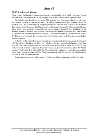 Seite 62
2.2.5.3 Schulen und Münzen
Diese beiden Gebäudetypen kann man jeweils nur einmal in einer Stadt errichten. Sobald
das Gebäude errichtet wurde, ist die entsprechende Schaltfläche nicht mehr sichtbar.
    Die Schule sorgt für einen um etwa 30% gesteigerten Zustrom an Bettlern, die dann
durch neue Betriebe zu Armen werden. Die Münze wiederum steigert das Wachstum der
Reichen, d.h., die Wohlhabenden steigen schneller zu Reichen auf. Weiter ist zu beachten,
dass Münze und Schule nur das Wachstum beschleunigen. An der Bevölkerungsschichtung
selbst ändert sich nichts. In einem Spiel mit gut versorgtem Stadtvolk liegt das Limit für die
Reichen bei etwas mehr als 24%, das der Wohlhabenden bei etwas mehr als 31%. Beide Wer-
te können auch ohne Münze erreicht werden. Allerdings vereinfacht die Münze den Zulauf
der Reichen, weil durch die Anwesenheit einer Münze auch mal Engpässe ausgeglichen
werden können.
    In Zeiten, in denen die Reichen wegen Unterversorgung stagnieren oder gar abwandern,
hilft die Münze, das Level der Reichen zu halten. Konkret ausgedrückt bedeutet das, dass
sich die Zuwanderungsrate der Reichen durch eine Münze um 50% erhöht. Bei der Schule
verhält es sich ähnlich. Durch den Bau einer Schule kann, wenn die Zufriedenheit der Armen
um den Wert 'zufrieden' schwankt, die Abwanderung verzögert werden. Eine dauerhafte
Unterversorgung wird aber in jedem Fall Abwanderung nach sich ziehen. Da hilft dann w e-
der eine Schule noch eine Münze.
   Relevant für die türkische Bauweise: Schulen und Münzen generieren keine Straßen.




         Tippsammlung, Druckversion, erstellt durch das Patrizier-II-Forum
                         (http://www.patrizierforum.net/)
 
