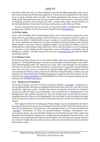 Seite 65
dem Kopf zählt hier nicht, da dieses Bedürfnis bei jeder Bevölkerungsgruppe schon durch
das Vorhandensein des Wohnraumes gedeckt ist. Preiswerte Nahrungsmittel für die Armen
sind vor allem Getreide, Fisch und Bier. Das Kleidungsbedürfnis der Armen wird durch
Wolle erfüllt. Man geht davon aus, dass die Armen schon wissen werden, wie sie aus Wolle
zu Kleidung kommen. Dazu kommt noch Holz, welches einen relativ starken Einfluss auf
die Zufriedenheit der Armen hat. Die Armen verbrauchen weder Felle noch Wein.
   Für die Zufriedenheit aller ist auch Salz wichtig. Eine Tabelle zum Bedarf der Bevölke-
rungsgruppen befindet sich am Ende dieses Kapitels in den Datenblättern.
3.1.2.4 Die Bettler
Auch wenn die Bettler keine Zufriedenheit haben, da sie keine Waren verbrauchen, seien
ihnen doch ein paar Sätze gewidmet. Wächst die Hanse, so rekrutieren sich die Armen aus
der Schar der Bettler. Sollen Schiffe bemannt werden, so wandelt man Bettler in Matrosen
um. Auch Einheiten der Stadtwache werden aus Bettlern rekrutiert. Will man die Zahl der
Bettler steigern, muss man sich nur vergegenwärtigen, dass die Zahl der Bettler an der Zu-
friedenheit der Armen hängt. Fühlen diese sich wohl, so zieht das Bettler aus der Umgebung
an, die dann in den Städten auf die Gelegenheit warten, in Betrieben, auf Schiffen oder als
Soldaten zu arbeiten. Darüber hinaus kann man per Armenspeisung die Zahl der Bettler
kurzfristig erhöhen.
3.1.2.5 Kleines Fazit
Die benannten Waren lassen sich in den meisten Fällen nicht einer einzelnen Bevölkerungs-
gruppe als „Zufriedenheitsbringer― zuordnen, vielmehr gibt es Verflechtungen. So hat Holz-
oder Getreidemangel neben der Wirkung auf Arme auch Auswirkungen auf die übrigen
Schichten. Es sind hier auch nicht alle Waren in dieses System eingeordnet, da die Wirkung
einer Ware nur sehr schwer zu ermitteln ist. Deshalb sollten alle Patrizierspieler nicht nur
aus Gründen des Profits zusehen, dass sie mit allen Waren Handel treiben, sondern auch aus
Gründen der Zufriedenheit der Bevölkerungsgruppen möglichst alle Waren liefern. Im D e-
tail nennt die Verbrauchstabelle in den Datenblättern am Ende des Kapitels die genauen Be-
dürfnisse der Bevölkerungsgruppen.
3.1.3 Handel und Produktion
Vorneweg sei gesagt, dass die Produktion ein eigenes Kapitel – das fünfte – erhalten hat, in
der die Eigenschaften aller Waren ausführlich beschrieben sind und in der auch alle Produk-
tionsketten aufgezeigt werden. Deshalb dient dieser Unterpunkt nochmals der Verdeutli-
chung, dass alles mit allem zusammenhängt. Unter dem Stichwort „Zufriedenheit― ist als
Bedingung für den Aufschwung genannt, dass die Bevölkerung zum Wachstum neue A r-
beitsplätze braucht. Daher ist es unumgänglich, dass der Spieler in die Produktion einsteigt.
Diese bewirkt nun wiederum, dass Waren vorhanden sind, die verteilt und verkauft werden
müssen.
    Die möglichst effiziente Verteilung der Waren steigert nun die Zufriedenheit der Bevöl-
kerung und dient damit wieder als Grundlage für Wachstum. Der Verkauf der Waren fina n-
ziert das Wachstum des Unternehmens, und außerdem wirkt er, wie unter dem Stichwort
„Ansehen― beschrieben, als Basis des gesellschaftlichen Aufstiegs. Umfassender Auf-
schwung der Hanse, also eine deutliche Steigerung der Bevölkerung der Hanse durch den
Einstieg in die Produktion, bedeutet den Ausstieg aus dem klassischen Handel mit Ein- und
Verkauf, da im fortgeschrittenen Spielverlauf praktisch nur noch Waren aus eigener Produk-
tion verkauft werden. Bevor es aber soweit ist, sollen nun die Funktionsweisen des Marktes
beschrieben werden.




         Tippsammlung, Druckversion, erstellt durch das Patrizier-II-Forum
                         (http://www.patrizierforum.net/)
 