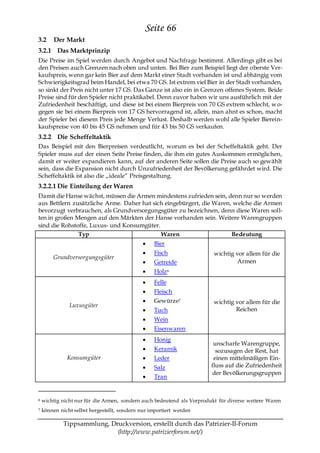 Seite 66
3.2      Der Markt
3.2.1 Das Marktprinzip
Die Preise im Spiel werden durch Angebot und Nachfrage bestimmt. Allerdings gibt es bei
den Preisen auch Grenzen nach oben und unten. Bei Bier zum Beispiel liegt der oberste Ver-
kaufspreis, wenn gar kein Bier auf dem Markt einer Stadt vorhanden ist und abhängig vom
Schwierigkeitsgrad beim Handel, bei etwa 70 GS. Ist extrem viel Bier in der Stadt vorhanden,
so sinkt der Preis nicht unter 17 GS. Das Ganze ist also ein in Grenzen offenes System. Beide
Preise sind für den Spieler nicht praktikabel. Denn zuvor haben wir uns ausführlich mit der
Zufriedenheit beschäftigt, und diese ist bei einem Bierpreis von 70 GS extrem schlecht, w o-
gegen sie bei einem Bierpreis von 17 GS hervorragend ist, allein, man ahnt es schon, macht
der Spieler bei diesem Preis jede Menge Verlust. Deshalb werden wohl alle Spieler Bierein-
kaufspreise von 40 bis 45 GS nehmen und für 43 bis 50 GS verkaufen.
3.2.2 Die Scheffeltaktik
Das Beispiel mit den Bierpreisen verdeutlicht, worum es bei der Scheffeltaktik geht. Der
Spieler muss auf der einen Seite Preise finden, die ihm ein gutes Auskommen ermöglichen,
damit er weiter expandieren kann, auf der anderen Seite sollen die Preise auch so gewählt
sein, dass die Expansion nicht durch Unzufriedenheit der Bevölkerung gefährdet wird. Die
Scheffeltaktik ist also die „ideale― Preisgestaltung.
3.2.2.1 Die Einteilung der Waren
Damit die Hanse wächst, müssen die Armen mindestens zufrieden sein, denn nur so werden
aus Bettlern zusätzliche Arme. Daher hat sich eingebürgert, die Waren, welche die Armen
bevorzugt verbrauchen, als Grundversorgungsgüter zu bezeichnen, denn diese Waren soll-
ten in großen Mengen auf den Märkten der Hanse vorhanden sein. Weitere Warengruppen
sind die Rohstoffe, Luxus- und Konsumgüter.
               Typ                          Waren                     Bedeutung
                                                  Bier
                                                  Fisch                  wichtig vor allem für die
        Grundversorgungsgüter
                                                  Getreide                        Armen
                                                  Holz 6
                                                  Felle
                                                  Fleisch
                                                  Gewürze7               wichtig vor allem für die
               Luxusgüter
                                                  Tuch                           Reichen
                                                  Wein
                                                  Eisenwaren
                                                  Honig
                                                                         unscharfe Warengruppe,
                                                  Keramik                 sozusagen der Rest, hat
              Konsumgüter                         Leder                  einen mittelmäßigen Ein-
                                                  Salz                  fluss auf die Zufriedenheit
                                                                        der Bevölkerungsgruppen
                                                  Tran


6   wichtig nicht nur für die Armen, sondern auch bedeutend als Vorprodukt für diverse weitere Waren
7   können nicht selbst hergestellt, sondern nur importiert werden

             Tippsammlung, Druckversion, erstellt durch das Patrizier-II-Forum
                             (http://www.patrizierforum.net/)
 