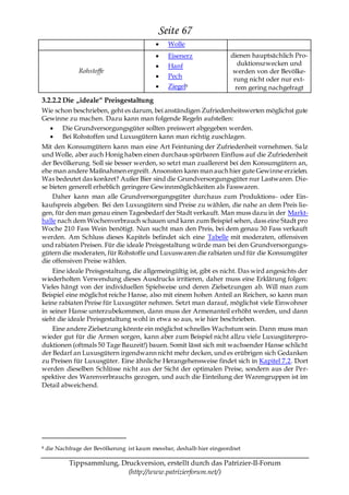 Seite 67
                                                 Wolle
                                                 Eisenerz               dienen hauptsächlich Pro-
                                                 Hanf                      duktionszwecken und
                Rohstoffe                                                werden von der Bevölke-
                                                 Pech                    rung nicht oder nur ext-
                                                 Ziegel8                  rem gering nachgefragt
3.2.2.2 Die „ideale― Preisgestaltung
Wie schon beschrieben, geht es darum, bei anständigen Zufriedenheitswerten möglichst gute
Gewinne zu machen. Dazu kann man folgende Regeln aufstellen:
      Die Grundversorgungsgüter sollten preiswert abgegeben werden.
      Bei Rohstoffen und Luxusgütern kann man richtig zuschlagen.
Mit den Konsumgütern kann man eine Art Feintuning der Zufriedenheit vornehmen. Sa lz
und Wolle, aber auch Honig haben einen durchaus spürbaren Einfluss auf die Zufriedenheit
der Bevölkerung. Soll sie besser werden, so setzt man zuallererst bei den Konsumgütern an,
ehe man andere Maßnahmen ergreift. Ansonsten kann man auch hier gute Gewinne erzielen.
Was bedeutet das konkret? Außer Bier sind die Grundversorgungsgüter nur Lastwaren. Die-
se bieten generell erheblich geringere Gewinnmöglichkeiten als Fasswaren.
    Daher kann man alle Grundversorgungsgüter durchaus zum Produktions- oder Ein-
kaufspreis abgeben. Bei den Luxusgütern sind Preise zu wählen, die nahe an dem Preis lie-
gen, für den man genau einen Tagesbedarf der Stadt verkauft. Man muss dazu in der Markt-
halle nach dem Wochenverbrauch schauen und kann zum Beispiel sehen, dass eine Stadt pro
Woche 210 Fass Wein benötigt. Nun sucht man den Preis, bei dem genau 30 Fass verkauft
werden. Am Schluss dieses Kapitels befindet sich eine Tabelle mit moderaten, offensiven
und rabiaten Preisen. Für die ideale Preisgestaltung würde man bei den Grundversorgungs-
gütern die moderaten, für Rohstoffe und Luxuswaren die rabiaten und für die Konsumgüter
die offensiven Preise wählen.
    Eine ideale Preisgestaltung, die allgemeingültig ist, gibt es nicht. Das wird angesichts der
wiederholten Verwendung dieses Ausdrucks irritieren, daher muss eine Erklärung folgen:
Vieles hängt von der individuellen Spielweise und deren Zielsetzungen ab. Will man zum
Beispiel eine möglichst reiche Hanse, also mit einem hohen Anteil an Reichen, so kann man
keine rabiaten Preise für Luxusgüter nehmen. Setzt man darauf, möglichst viele Einwohner
in seiner Hanse unterzubekommen, dann muss der Armenanteil erhöht werden, und dann
sieht die ideale Preisgestaltung wohl in etwa so aus, wie hier beschrieben.
    Eine andere Zielsetzung könnte ein möglichst schnelles Wachstum sein. Dann muss man
wieder gut für die Armen sorgen, kann aber zum Beispiel nicht allzu viele Luxusgüterpro-
duktionen (oftmals 50 Tage Bauzeit!) bauen. Somit lässt sich mit wachsender Hanse schlicht
der Bedarf an Luxusgütern irgendwann nicht mehr decken, und es erübrigen sich Gedanken
zu Preisen für Luxusgüter. Eine ähnliche Herangehensweise findet sich in Kapitel 7.2. Dort
werden dieselben Schlüsse nicht aus der Sicht der optimalen Preise, sondern aus der Per-
spektive des Warenverbrauchs gezogen, und auch die Einteilung der Warengruppen ist im
Detail abweichend.




8   die Nachfrage der Bevölkerung ist kaum messbar, deshalb hier eingeordnet

            Tippsammlung, Druckversion, erstellt durch das Patrizier-II-Forum
                            (http://www.patrizierforum.net/)
 