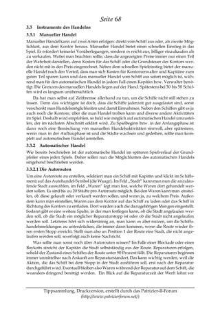 Seite 68
3.3   Instrumente des Handelns
3.3.1 Manueller Handel
Manueller Handel kann auf zwei Arten erfolgen: direkt vom Schiff aus oder, als zweite Mög-
lichkeit, aus dem Kontor heraus. Manueller Handel bietet einen schnellen Einstieg in das
Spiel. Er erfordert keinerlei Vorüberlegungen, sondern es reicht aus, billiger einzukaufen als
zu verkaufen. Wobei man beachten sollte, dass die angezeigten Preise immer nur einen Teil
der Wahrheit darstellen, denn Kosten für das Schiff oder die Grundsteuer des Kontors wer-
den nicht mit in den Preis eingerechnet. Neben dem schnellen Spieleinstieg bietet der manu-
elle Handel noch den Vorteil, dass man sich Kosten für Kontorverwalter und Kapitäne zum
guten Teil sparen kann und dass manueller Handel vom Schiff aus sofort möglich ist, wä h-
rend man für den automatischen Handel in jedem Fall einen Kapitän bzw. Verwalter ben ö-
tigt. Die Grenzen des manuellen Handels liegen auf der Hand. Spätestens bei 30 bis 50 Schif-
fen wird es langsam unübersichtlich.
     Da hat man selbst auf Zeitbremse allerhand zu tun, um die Schiffe nicht still stehen zu
lassen. Denn das wichtigste ist doch, dass die Schiffe jederzeit gut ausgelastet sind, sonst
verschenkt man Handelsmöglichkeiten und damit Einnahmen. Neben den Schiffen gibt es ja
auch noch die Kontore, über die man Handel treiben kann und diverse andere Aktivitäten
im Spiel. Deshalb wird empfohlen, so bald wie möglich auf automatischen Handel umzustel-
len, der im nächsten Abschnitt erklärt wird. Zu Spielbeginn bzw. in der Anfangsphase ist
dann noch eine Bemischung von manuellen Handelsaktivitäten sinnvoll, aber spätestens,
wenn man in der Aufbauphase ist und die Städte wachsen und gedeihen, sollte man kom-
plett auf automatischen Handel umstellen.
3.3.2 Automatischer Handel
Wie bereits beschrieben ist der automatische Handel im späteren Spielverlauf der Grund-
pfeiler eines jeden Spiels. Daher sollen nun die Möglichkeiten des automatischen Handels
eingehend beschrieben werden.
3.3.2.1 Die Autorouten
Um eine Autoroute zu erstellen, selektiert man ein Schiff mit Kapitän und klickt im Sc hiffs-
menü auf das Autohandel-Symbol (die Waage). Im Feld „Stadt― kann man nun die anzulau-
fende Stadt auswählen, im Feld „Waren― legt man fest, welche Waren dort gehandelt wer-
den sollen. Es sind bis zu 20 Städte pro Autoroute möglich. Bei den Waren kann man einstel-
len, ob diese gekauft oder verkauft werden sollen, und wenn ja, zu welchem Preis. Außer-
dem kann man einstellen, Waren aus dem Kontor auf das Schiff zu laden oder das Schiff in
Richtung des Kontors zu entladen. Dort werden auch die dazugehörigen Mengen eingestellt.
Sodann gibt es eine weitere Spalte, in der man festlegen kann, ob die Stadt angelaufen wer-
den soll, ob die Stadt ein möglicher Reparaturstopp ist oder ob die Stadt nicht angelaufen
werden soll. Letzteres hört sich widersinnig an, man kann es aber nutzen, um die Schiffs-
handelsmeldungen zu unterdrücken, die immer dann kommen, wenn die Route wieder ih-
ren ersten Stopp erreicht. Stellt man also an Position 1 der Route eine Stadt, die nicht ange-
laufen werden soll, so erfolgt auch keine Nachricht.
    Was sollte man sonst noch über Autorouten wissen? Im Falle einer Blockade oder eines
Boykotts streicht der Kapitän die Stadt selbstständig aus der Route. Reparaturen erfolgen,
sobald der Zustand eines Schiffes der Route unter 90 Prozent fällt. Die Reparaturen beginnen
immer unmittelbar nach Ankunft am Reparaturstandort. Das kann wichtig werden, weil die
Aktion, die das Schiff bei dem Stopp in der Stadt ausführen soll, erst nach der Reparatur
durchgeführt wird. Eventuell bleiben also Waren während der Reparatur auf dem Schiff, die
woanders dringend benötigt werden. Ein Blick auf die Reparaturzeit der Werft lohnt vor



         Tippsammlung, Druckversion, erstellt durch das Patrizier-II-Forum
                         (http://www.patrizierforum.net/)
 