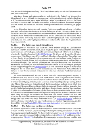 Seite 69
dem Klick auf den Reparaturauftrag. Die Waren können vorher noch in ein Kontor entladen
bzw. verkauft werden.
    Man kann Routen außerdem speichern – und damit in der Zukunft auf sie zugreifen.
Klingt banal, ist aber hilfreich, wenn man seine Lieblingsstandardroute mal eben kopieren
will. Da wählt man einfach sein neues Schiff bzw. seinen neuen Konvoi, lädt dort die Route
und braucht nun nur noch die Städte umzustellen, während die Waren, Preise und Mengen
erhalten bleiben. Sie werden als .rou-Datei im Programmverzeichnis unter SaveEin gespei-
chert.
    In der Warenliste kann man auch einzelne Positionen verschieben. Gerade zu Spielbe-
ginn sind vielleicht an der einen oder anderen Stelle mehr Waren zu transportieren, als auf
der Route Ladekapazität vorhanden ist. In diesem Fall kann man einzuladende Lastwaren in
der Liste durch Anklicken und Herunterziehen an das Ende der Liste verschieben. Aller-
dings ist es nicht notwendig, Verkaufs- bzw. Entladevorgänge nach vorne zu verschieben
und die Kaufs- bzw. Ladevorgänge nach hinten zu sortieren. Das macht das Programm beim
Stopp automatisch.
3.3.2.1.1       Die Autorouten zum Geldverdienen
Zu Spielbeginn hat noch nicht jede Stadt ein Kontor. Deshalb erfolgt das Geldverdienen
durch den Kapitän. Es empfiehlt sich, einen möglichst guten Handelskapitän einzusetzen,
auch wenn das am Spielbeginn vielleicht nicht immer möglich ist. Näheres über die Eigen-
schaften der Kapitäne findet sich in 2.1.1.1 Die Kneipe. Die Waren mit den größten Gewinn-
spannen sind Felle, Eisenwaren, Wein und Tuch. Man kann aber mit allen Waren Gewinne
erzielen. Es gibt keine allgemein gültigen Autorouten, die durchgehend große Gewinne er-
wirtschaften. Denn die Routen sind zum einen von der verwendeten Karte und der Waren-
verteilung abhängig. Zum anderen gibt es gewisse Unwägbarkeiten wie zum Beispiel den
KI-Händler, der einem just kurz vor Erreichen der nächsten Stadt die dortigen günstigen
Waren weggeschnappt hat. In Online-Partien ist es noch schlimmer, da gibt es immer einen
Mitspieler, der vor einem da war. Aber nun zurück zu den Autorouten. Auf der Standard-
karte ist es zum Beispiel sinnvoll, erst einmal ein oder zwei Schiffe im Nordosten verkehren
zu lassen.
     Bei einem Dreieckshandel, für den in Reval Felle und Eisenwaren gekauft werden, in
Stockholm Fisch bzw. Tran, in Visby Tuch und Keramik, lassen sich gute Gewinne erzielen,
wenn man jeweils in den anderen Städten die anderen Waren verkauft. Sollte auf dieser Rou-
te einmal eine Sättigung eintreten, dann kann man immer noch Riga oder gar Danzig, Stettin
oder Malmö hinzunehmen. Später lässt sich die Route aufteilen und mit einem Schiff über
Ladoga nach Nowgorod fahren. Generell gilt, dass man die Routen nicht zu lang, also über
zu viele Städte laufend, einstellen sollte. Viele kurze Routen binden weniger Waren auf den
Schiffen. Auf selbsterstellten Seekarten gilt der Hinweis, dass man einfach eine Route bastelt,
auf der ein oder zwei Eisenwarenstädte liegen und einige andere, wo man diese verkaufen
kann. Fertig. Analog gilt das für Städte mit Fellen oder Tuch. Diesen Hinweis kann man aber
auch auf der Standardkarte beherzigen und zum Beispiel eine Route von Edinburgh nach
Brügge oder Köln bilden. Die macht bestimmt Gewinn. Am Schluss des Kapitels finden sich
dann noch je eine beispielhafte Ost- und Nordseeroute aus der alten Tippsammlung. Zusätz-
lich soll hier noch auf Kapitel 10.1.3 Was sind gute Autorouten? verwiesen werden.
3.3.2.1.2       Die Autorouten zur Warenverteilung
Im weiteren Spielverlauf sollten die Autorouten nicht mehr zum Geldverdienen verwendet
werden, sondern nur noch, um die benötigten Waren gleichmäßig zu verteilen, so dass die
Versorgungslage möglichst gut ist. An dieser Stelle verweisen wir auf Versorgung der Städ-
te. Dort werden die relevanten Stichworte Zentrallagersystem (Kapitel 7.3) und Dezentrale Ver-
sorgungssysteme (Kapitel 7.6) beschrieben. Die Autorouten werden also nun von Ein- und

            Tippsammlung, Druckversion, erstellt durch das Patrizier-II-Forum
                            (http://www.patrizierforum.net/)
 