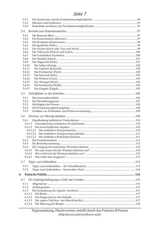Seite 7
     5.3.1        Der Kartensatz und die Produktionsmöglichkeiten........................................................................... 94
     5.3.2        Effizienz und In effizienz ............................................................................................................................. 95
     5.3.3        Datenblatt und Karte mit Produktionsmöglichkeiten ....................................................................... 95

 5.4         Betriebe und Produktionsketten ....................................................................................... 97
     5.4.1        Die Brauerei (Bier) ......................................................................................................................................... 97
     5.4.2        Die Eisenschmelze (Eisenerz ) .................................................................................................................... 97
     5.4.3        Die Werkstatt (Eisenwaren)........................................................................................................................ 98
     5.4.4        Die Jagdhütte (Felle) ..................................................................................................................................... 98
     5.4.5        Der Fischer (Fisch oder Tran und Fisch) ................................................................................................ 99
     5.4.6        Die Viehzucht (Fleisch und Leder).........................................................................................................100
     5.4.7        Der Getreidehof (Getreide) .......................................................................................................................100
     5.4.8        Der Hanfhof (Hanf) .....................................................................................................................................101
     5.4.9        Das Sägewerk (Holz) ..................................................................................................................................101
     5.4.10        Der Imker (Honig) ....................................................................................................................................102
     5.4.11        Die Töpferei (Keramik) ...........................................................................................................................102
     5.4.12        Der Pechkocher (Pech) ............................................................................................................................102
     5.4.13        Die Salzsiede (Salz) ..................................................................................................................................103
     5.4.14        Die Weberei (Tuch) ..................................................................................................................................103
     5.4.15        Das Weingut (Wein) ................................................................................................................................104
     5.4.16        Die Schafzucht (Wolle)............................................................................................................................105
     5.4.17        Die Ziegelei (Ziegel).................................................................................................................................105
 5.5         Datenblätter zu den Betrieben........................................................................................ 106
     5.5.1        Das Gesamtdatenblatt ................................................................................................................................106
     5.5.2        Die Herstellungspreise ...............................................................................................................................107
     5.5.3        Wichtigkeit der Waren ...............................................................................................................................108
     5.5.4        Die Produktionsgleichungsliste ..............................................................................................................108
     5.5.5        Grafiken zur Produktion und Waren verwendung ...........................................................................109

 5.6         Diverses zur Warenproduktion ...................................................................................... 109
     5.6.1    Handhabung ineffektiver Produktionen ..............................................................................................110
       5.6.1.1 Charakteristika ineffektiver Produktionen .....................................................................................110
       5.6.1.2 Die wirtschaftlichen Aspekte ..............................................................................................................110
         5.6.1.2.1 Die ineffektive Holzproduktion ...................................................................................................110
         5.6.1.2.2 Die ineffektive Fertigwarenproduktion ....................................................................................111
         5.6.1.2.3 Die ineffektive Rohstoffproduktion ............................................................................................111
     5.6.2    Die Produktionsboni ...................................................................................................................................111
     5.6.3    Die Betriebsauslastung...............................................................................................................................112
     5.6.4    Der Umgang mit reduzierter Winterproduktion ..............................................................................112
       5.6.4.1 Wo und wann tritt die Winterproduktion auf? .............................................................................112
       5.6.4.2 Wie wirkt sich die Winterproduktion aus? ....................................................................................112
       5.6.4.3 Wie sollte man reagieren? ....................................................................................................................113
 5.7         Tipps zum Gebäudebau ................................................................................................. 113
     5.7.1        Tipps zum Gebäudebau – der Schnellbautrick ..................................................................................113
     5.7.2        Tipps zum Gebäudebau – bauen ohne Hanf ......................................................................................114
6.     Einfache Politik.............................................................................................................. 116
 6.1         Die Aufstiegsbedingungen: Geld und Ansehen ............................................................... 116
     6.1.1    Allgemeines ...................................................................................................................................................116
     6.1.2    Aufstiegsdaten ..............................................................................................................................................117
     6.1.3    Die Feststellung des eigenen Ansehens................................................................................................117
       6.1.3.1 Die Briefe ....................................................................................................................................................117
       6.1.3.2 Die Diagra mme in der Statistik ..........................................................................................................117
       6.1.3.3 Der eigen e Titel bzw. der öffen tliche Ruf........................................................................................117
       6.1.3.4 Die Meinung der Bürger .......................................................................................................................118

                 Tippsammlung, Druckversion, erstellt durch das Patrizier-II-Forum
                                 (http://www.patrizierforum.net/)
 
