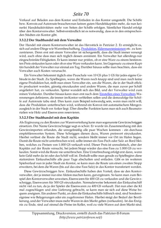 Seite 70
Verkauf auf Beladen aus dem Kontor und Entladen in das Kontor umgestellt. Die Schiffe
bzw. Konvois auf Autoroute brauchen nun keinen guten Handelskapitän mehr, da nun kei-
nerlei Handelsaktivitäten mehr von Seiten der Schiffe erfolgen. Sämtlicher Handel erfolgt
über den Kontorverwalter. Selbstverständlich ist es notwendig, dass es in den entsprechen-
den Städten ein Kontor gibt.
3.3.2.2 Der Stadthandel mit dem Verwalter
Der Handel mit einem Kontorverwalter ist das Herzstück in Patrizier 2. Er ermöglicht es,
sich auf andere Dinge wie Warenbeschaffung, Produktion, Eldermannmissionen etc. zu kon-
zentrieren. Denn erst mit einem Verwalter ist sichergestellt, dass die Stadt immer versorgt
wird, auch ohne dass man sich täglich dessen annimmt. Ein Verwalter hat allerdings nur
eingeschränkte Fähigkeiten. Er kann immer nur prüfen, ob er eine Ware zu einem bestimm-
ten Preis einkaufen kann oder ob er eine Ware verkaufen kann. Im Gegensatz zu einem Kapi-
tän handelt der Verwalter nur einmal am Tag. Darüber hinaus sollte man beachten, dass ein
Verwalter auch Kosten verursacht.
     Ein Verwalter bekommt täglich eine Pauschale von 10 GS plus 1 GS für jedes eigene Ge-
bäude in der Stadt. Zu Spielbeginn, wenn die Waren noch knapp sind und man noch keine
eigene Produktion hat, stellt man einen Verwalter ein, um die Waren, die in der Stadt effek-
tiv produziert werden, günstig einzukaufen und andere Waren, die man zuvor per Schiff
angeliefert hat, zu verkaufen. Später wandelt sich das Bild, und der Verwalter wird zum
reinen Verkäufer. Darüber hinaus kann man erst nach dem Einstellen eines Verwalters Wa-
renmengen definieren, die immer im Kontor verbleiben sollen und die demzufolge für Schif-
fe auf Autoroute tabu sind. Dies kann zum Beispiel notwendig sein, wenn man nicht will,
dass die Produktion unterbrochen wird, während ein Konvoi mit automatischem Mengen-
ausgleich in der Stadt vor Anker liegt. Über dieselbe Funktion kann man sich auch Baumate-
rialien wie Holz und Eisenwaren reservieren.
3.3.2.3 Der Stadthandel mit dem Kapitän
Als Ergänzung zu den Routen zur Warenverteilung kann man sogenannte Gewürzschniggen
einsetzen. Der Name Gewürzschnigge sagt es schon: Er wurde im Zusammenhang mit den
Gewürzimporten erfunden, die unregelmäßig alle paar Wochen kommen - ein durchaus
empfehlenswertes System. Diese Schniggen dienen dazu, Waren preiswert einzukaufen.
Hierbei verlässt die Route die Stadt nicht, sondern bleibt immer vor Ort im Hafen liegen.
Damit die Route nicht unterbrochen wird, sollte immer ein Fass Pech oder Salz an Bord blei-
ben, welches zu Preisen von 1.000 GS verkauft wird. Dieser Preis ist unrealistisch, aber der
Kapitän auf der Route versucht, bei jedem Stopp wieder das eine Fass zu 1.000 GS zu ver-
kaufen. Somit wird die Route nie unterbrochen. Eine Unterbrechung erfolgt erst dann, wenn
kein Geld mehr da ist oder das Schiff voll ist. Deshalb sollte man gerade zu Spielbeginn diese
stationären Einkaufsschiffe alle paar Tage abschalten und entladen. Gibt es im weiteren
Spielverlauf nun in jeder Stadt ein Kontor, so kann man die Route um einen zweiten Stopp
erweitern, bei dem die Waren (bis auf das eine Fass Salz) in das Kontor transferiert werden.
    Diese Gewürzschniggen bzw. Einkaufsschiffe haben den Vorteil, dass sie den Kontor-
verwalter, der ja immer nur eine Aktion machen kann, gut ergänzen. So kann man zum Bei-
spiel den Kontorverwalter anweisen, Eisenwaren für 400 GS zu verkaufen und die Gewürz-
schnigge, Eisenwaren für 300 GS einzukaufen. Normalerweise bekommt das Einkaufsschiff
nicht viel zu tun, da ja der Spieler die Eisenwaren zu 400 GS verkauft. Hat nun aber die KI
mal zugeschlagen und eine Lieferung gebracht, so kann man sie sich auf diese Weise be-
quem aneignen. Ein anderer Punkt, an dem die Einkaufsschiffe hilfreich sind, sind Sonderer-
eignisse wie Belagerungen oder ein zugefrorener Hafen. Hierbei steigt der Bedarf der Bevöl-
kerung, und der Verwalter muss mehr Waren in den Markt geben (verkaufen). Ist das Ereig-
nis zu Ende, sind auf einmal die Preise im Keller, weil zu viele Waren auf dem Markt sind.

         Tippsammlung, Druckversion, erstellt durch das Patrizier-II-Forum
                         (http://www.patrizierforum.net/)
 