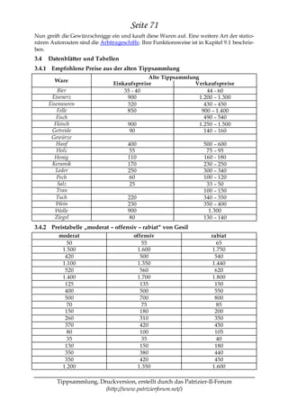 Seite 71
Nun greift die Gewürzschnigge ein und kauft diese Waren auf. Eine weitere Art der statio-
nären Autorouten sind die Arbitrageschiffe. Ihre Funktionsweise ist in Kapitel 9.1 beschrie-
ben.
3.4   Datenblätter und Tabellen
3.4.1 Empfohlene Preise aus der alten Tippsammlung
                                             Alte Tippsammlung
        Ware
                                Einkaufspreise               Verkaufspreise
          Bier                      35 - 40                       44 - 60
       Eisenerz                      900                       1.200 – 1.300
      Eisenwaren                     320                         430 – 450
          Felle                      850                        900 – 1.400
         Fisch                                                   490 – 540
        Fleisch                      900                       1.250 – 1.500
       Getreide                       90                         140 – 160
       Gewürze
         Hanf                          400                            500 – 600
         Holz                           55                             75 – 95
         Honig                         110                            160 - 180
       Keramik                         170                            230 – 250
         Leder                         250                            300 – 340
         Pech                           60                            100 – 120
          Salz                          25                             33 – 50
         Tran                                                         100 – 150
         Tuch                          220                            340 – 350
         Wein                          230                            350 – 400
         Wolle                         900                              1.300
         Ziegel                         80                            130 – 140
3.4.2 Preistabelle „moderat – offensiv – rabiat― von Gesil
          moderat                        offensiv                         rabiat
             50                              55                              65
           1.500                           1.600                           1.750
            420                             500                             540
           1.100                           1.350                           1.440
            520                             560                             620
           1.400                           1.700                           1.800
            125                             135                             150
            400                             500                             550
            500                             700                             800
             70                              75                              85
            150                             180                             200
            260                             310                             350
            370                             420                             450
             80                             100                             105
             35                              35                              40
            130                             150                             180
            350                             380                             440
            350                             420                             450
           1.200                           1.350                           1.600

         Tippsammlung, Druckversion, erstellt durch das Patrizier-II-Forum
                         (http://www.patrizierforum.net/)
 