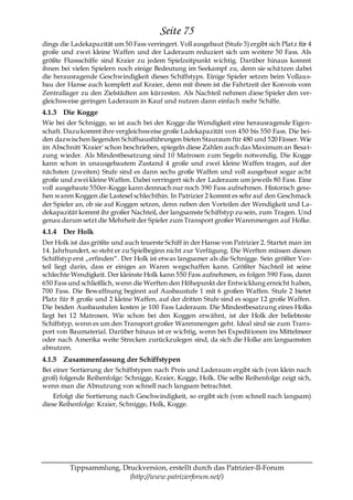 Seite 75
dings die Ladekapazität um 50 Fass verringert. Voll ausgebaut (Stufe 3) ergibt sich Platz für 4
große und zwei kleine Waffen und der Laderaum reduziert sich um weitere 50 Fass. Als
größte Flussschiffe sind Kraier zu jedem Spielzeitpunkt wichtig. Darüber hinaus kommt
ihnen bei vielen Spielern noch einige Bedeutung im Seekampf zu, denn sie schä tzen dabei
die herausragende Geschwindigkeit dieses Schiffstyps. Einige Spieler setzen beim Vollaus-
bau der Hanse auch komplett auf Kraier, denn mit ihnen ist die Fahrtzeit der Konvois vom
Zentrallager zu den Zielstädten am kürzesten. Als Nachteil nehmen diese Spieler den ver-
gleichsweise geringen Laderaum in Kauf und nutzen dann einfach mehr Schiffe.
4.1.3 Die Kogge
Wie bei der Schnigge, so ist auch bei der Kogge die Wendigkeit eine herausragende Eigen-
schaft. Dazu kommt ihre vergleichsweise große Ladekapazität von 450 bis 550 Fass. Die bei-
den dazwischen liegenden Schiffsausführungen bieten Stauraum für 480 und 520 Fässer. Wie
im Abschnitt 'Kraier' schon beschrieben, spiegeln diese Zahlen auch das Maximum an Besa t-
zung wieder. Als Mindestbesatzung sind 10 Matrosen zum Segeln notwendig. Die Kogge
kann schon in unausgebautem Zustand 4 große und zwei kleine Waffen tragen, auf der
nächsten (zweiten) Stufe sind es dann sechs große Waffen und voll ausgebaut sogar acht
große und zwei kleine Waffen. Dabei verringert sich der Laderaum um jeweils 80 Fass. Eine
voll ausgebaute 550er-Kogge kann demnach nur noch 390 Fass aufnehmen. Historisch gese-
hen waren Koggen die Lastesel schlechthin. In Patrizier 2 kommt es sehr auf den Geschmack
der Spieler an, ob sie auf Koggen setzen, denn neben den Vorteilen der Wendigkeit und La-
dekapazität kommt ihr großer Nachteil, der langsamste Schiffstyp zu sein, zum Tragen. Und
genau darum setzt die Mehrheit der Spieler zum Transport großer Warenmengen auf Holke.
4.1.4 Der Holk
Der Holk ist das größte und auch teuerste Schiff in der Hanse von Patrizier 2. Startet man im
14. Jahrhundert, so steht er zu Spielbeginn nicht zur Verfügung. Die Werften müssen diesen
Schiffstyp erst „erfinden―. Der Holk ist etwas langsamer als die Schnigge. Sein größter Vor-
teil liegt darin, dass er einiges an Waren wegschaffen kann. Größter Nachteil ist seine
schlechte Wendigkeit. Der kleinste Holk kann 550 Fass aufnehmen, es folgen 590 Fass, dann
650 Fass und schließlich, wenn die Werften den Höhepunkt der Entwicklung erreicht haben,
700 Fass. Die Bewaffnung beginnt auf Ausbaustufe 1 mit 6 großen Waffen. Stufe 2 bietet
Platz für 8 große und 2 kleine Waffen, auf der dritten Stufe sind es sogar 12 große Waffen.
Die beiden Ausbaustufen kosten je 100 Fass Laderaum. Die Mindestbesatzung eines Holks
liegt bei 12 Matrosen. Wie schon bei den Koggen erwähnt, ist der Holk der beliebteste
Schiffstyp, wenn es um den Transport großer Warenmengen geht. Ideal sind sie zum Trans-
port von Baumaterial. Darüber hinaus ist er wichtig, wenn bei Expeditionen ins Mittelmeer
oder nach Amerika weite Strecken zurückzulegen sind, da sich die Holke am langsamsten
abnutzen.
4.1.5 Zusammenfassung der Schiffstypen
Bei einer Sortierung der Schiffstypen nach Preis und Laderaum ergibt sich (von klein nach
groß) folgende Reihenfolge: Schnigge, Kraier, Kogge, Holk. Die selbe Reihenfolge zeigt sich,
wenn man die Abnutzung von schnell nach langsam betrachtet.
    Erfolgt die Sortierung nach Geschwindigkeit, so ergibt sich (von schnell nach langsam)
diese Reihenfolge: Kraier, Schnigge, Holk, Kogge.




         Tippsammlung, Druckversion, erstellt durch das Patrizier-II-Forum
                         (http://www.patrizierforum.net/)
 