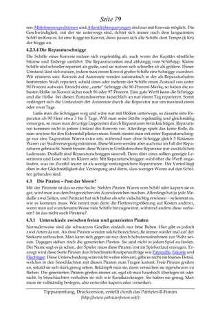 Seite 79
sen: Mittelmeerexpeditionen und Atlantiküberquerungen sind nur mit Konvois möglich. Die
Geschwindigkeit, mit der sie unterwegs sind, richtet sich immer nach dem langsamsten
Schiff im Konvoi. Ist eine Kogge im Konvoi, dann passen sich alle Schiffe dem Tempo (4 Kn)
der Kogge an.
4.2.3.4 Die Reparaturschnigge
Die Schiffe eines Konvois nutzen sich regelmäßig ab, auch wenn der Kapitän sämtliche
Stürme und Eisberge umfährt. Die Reparaturzeiten sind abhängig vom Schiffstyp. Kleine
Schiffe sind schneller repariert als große, und sie nutzen sich schneller ab als größere. Dieser
Umstand lässt sich nutzen, indem man einem Konvoi großer Schiffe eine Schnigge zuordnet.
Wir erinnern uns: Konvois auf Autoroute werden automatisch in der als Reparaturhafen
bestimmten Stadt repariert, sobald eines oder mehrere der Schiffe einen Zustand von unter
90 Prozent aufweist. Erreicht eine „zarte― Schnigge die 90-Prozent-Marke, so haben die ro-
busten Holke im Konvoi sicher noch 96 oder 97 Prozent. Eine gute Werft kann die Schnigge
und die Holke bei diesen Zustandswerten tatsächlich an nur einem Tag reparieren. Somit
verlängert sich die Umlaufzeit der Autoroute durch die Reparatur nur um maximal einen
oder zwei Tage.
    Ließe man die Schniggen weg und wäre nur mit Holken unterwegs, so dauerte eine Re-
paratur ab 90 Herz etwa 3 bis 5 Tage. Will man seine Städte regelmäßig und gleichmäßig
versorgen, so muss man derartige Liegezeiten durch Reparaturen berücksichtigen. Reparatu-
ren kommen nicht in jedem Umlauf des Konvois vor. Allerdings spielt das keine Rolle, da
man sowieso für den Extremfall planen muss. Somit nimmt man mit einer Reparaturschnig-
ge nur eine Tagesration Waren extra mit, während man ohne Schnigge gleich 5 Rationen
Waren zur Stadtversorgung mitnimmt. Diese Waren werden aber auch nur im Fall der Repa-
raturen gebraucht. Somit fressen diese Waren in Umläufen ohne Reparatur nur zusätzlichen
Laderaum. Deshalb sind Reparaturschniggen sinnvoll. Denn über eines sollten geneigte Le-
serinnen und Leser sich im Klaren sein: Mit Reparaturschniggen wird öfter die Werft ange-
laufen, was im Zweifel teurer ist als wenige umfangreichere Reparaturen. Der Vorteil liegt
eben in der Gleichmäßigkeit der Versorgung und darin, dass weniger Waren auf den Schif-
fen gebunden sind.
4.3   Die Piraten – Pest der Meere?
Mit der Piraterie ist das so eine Sache. Stehlen Piraten Waren vom Schiff oder kapern sie es
gar, wird man aus dem Fragezeichen ein Ausrufezeichen machen. Allerdings hat ja jede Me-
daille zwei Seiten, und Patrizier hat sich bisher als sehr vielschichtig erwiesen - so kommt es,
wie es kommen muss. Wie nennt man denn die Flottenvergrößerung auf Kosten anderer,
wenn man auf wundersame Weise viele Schiffe hinzugewinnt, während andere diese verlie-
ren? Ist das nicht auch Piraterie?
4.3.1 Unterschiede zwischen freien und generierten Piraten
Normalerweise sind die schwarzen Gesellen einfach nur böse Buben. Hier gibt es j edoch
zwei Arten davon. Als freie Piraten werden solche bezeichnet, die immer wieder mal auf der
Seekarte auftauchen. Man kann sich gegen sie nur durch Schutzmaßnahmen zur Wehr set-
zen. Dagegen stehen noch die generierten Piraten. Sie sind nicht in jedem Spiel zu finden.
Der Name sagt es ja schon, der Spieler muss diese Piraten erst im Spielverlauf erzeugen. Er-
zeugt wird diese Sorte Piraten durch bestimmte Kneipenaufträge wie Patrouille, Eskorte und
Flüchtiger. Diese Unterscheidung wäre nicht weiter relevant, gäbe es nicht ein kleines Detail,
welches in den Seeschlachten mit diesen Piraten zum Tragen kommt. Freie Piraten greifen
an, sobald sie sich stark genug sehen. Bekämpft man sie, dann versuchen sie irgendwann zu
fliehen. Die generierten Piraten greifen immer an, egal ob man haushoch überlegen ist oder
nicht. In Seeschlachten verhalten sie sich wie Kamikazekrieger. Sie haben nie genug. Man
muss sie vollständig besiegen, also entweder kapern oder versenken.

         Tippsammlung, Druckversion, erstellt durch das Patrizier-II-Forum
                         (http://www.patrizierforum.net/)
 