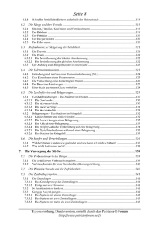 Seite 8
     6.1.4         Schnelles Sozialleiterklettern außerhalb der Heimatstadt .............................................................119

 6.2         Die Ränge und ihre Vorteile .......................................................................................... 119
     6.2.1         Krämer, Händler, Kaufmann und Fernkaufmann ............................................................................119
     6.2.2         Der Ratsherr...................................................................................................................................................119
     6.2.3         Der Patrizier...................................................................................................................................................120
     6.2.4         Der Bürgermeister .......................................................................................................................................120
     6.2.5         Der Eldermann..............................................................................................................................................120
 6.3         Maßnahmen zur Steigerung der Beliebtheit .................................................................... 121
     6.3.1    Die Theorie .....................................................................................................................................................121
     6.3.2    Die Praxis ........................................................................................................................................................122
       6.3.2.1 Die Beeinflussung der lokalen Anerkennung ................................................................................122
       6.3.2.2 Die Beeinflussung der globalen Anerkennung .............................................................................122
     6.3.3    Der Aufstieg zum Bürgermeister in einem Jahr ................................................................................123

 6.4         Die Eldermannmissionen............................................................................................... 123
     6.4.1         Gründung und Aufbau einer Hanseniederlassung (NL) ...............................................................124
     6.4.2         Das Einnehmen eines Piratennestes .....................................................................................................125
     6.4.3         Die Vernichtung eines berüchtigten Piraten .......................................................................................126
     6.4.4         Der Bau eines Landweges .........................................................................................................................127
     6.4.5         Einer Stadt zu neuem Glanz verhelfen .................................................................................................128
 6.5         Die Landesfürsten und Belagerungen............................................................................. 129
     6.5.1    Handelsbeziehungen – Das Stadttor im Frieden ...............................................................................130
       6.5.1.1 Die Geschenke ..........................................................................................................................................130
       6.5.1.2 Die Warenverkäufe.................................................................................................................................130
       6.5.1.3 Die Lieferverträge ...................................................................................................................................131
       6.5.1.4 Die Warenkredite ....................................................................................................................................131
     6.5.2    Belagerungen – Das Stadttor im Kriegsfall .........................................................................................132
       6.5.2.1 Landesfürsten und wilde Horden .....................................................................................................132
       6.5.2.2 Die Auswirkungen einer Belagerung ...............................................................................................132
       6.5.2.3 Die Ablauf einer Belagerung ...............................................................................................................133
       6.5.2.4 Die prophylaktische Vorbereitung auf eine Belagerung ............................................................134
       6.5.2.5 Die Notfallmaßnahmen während einer Belagerung ...................................................................135
       6.5.2.6 Das Stadttor im Kriegsfall ....................................................................................................................135

 6.6         Die Strafen und Verurteilungen .................................................................................... 136
     6.6.1         Welche Strafen werden wie geahndet und wie kann ich mich schützen? ................................137
     6.6.2         Wer zahlt, hat immer recht! ......................................................................................................................138

7.     Die Versorgung der Städte ............................................................................................ 139
 7.1         Die Verbrauchswerte der Bürger .................................................................................... 139
     7.1.1         Die detaillierten Verbrauchsangaben ....................................................................................................139
     7.1.2         Verbrauchsdaten für eine Standardbevölkerungsrichtung ...........................................................140
 7.2         Der Warenverbrauch und die Zufriedenheit.................................................................... 140
 7.3         Das Zentrallagersystem................................................................................................. 141
     7.3.1    Die Grundlagen ............................................................................................................................................141
       7.3.1.1 Das Grundprinzip des Zentrallagers ................................................................................................141
       7.3.1.2 Einige weitere Hinweise .......................................................................................................................141
     7.3.2    So funktioniert es konkret .........................................................................................................................141
     7.3.3    Gängige Ausprä gungen .............................................................................................................................142
       7.3.3.1 Das System mit einem Zentrallager ..................................................................................................142
       7.3.3.2 Das System mit zwei Zentrallagern ..................................................................................................143
       7.3.3.3 Das System mit mehr als zwei Zentrallagern ................................................................................143


                 Tippsammlung, Druckversion, erstellt durch das Patrizier-II-Forum
                                 (http://www.patrizierforum.net/)
 
