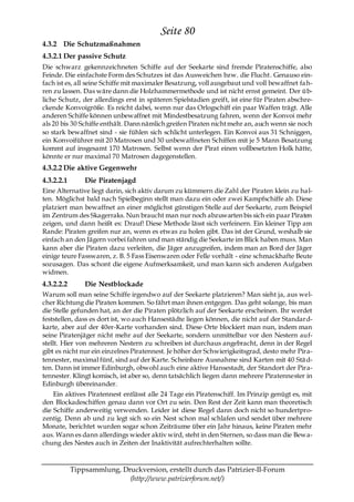 Seite 80
4.3.2 Die Schutzmaßnahmen
4.3.2.1 Der passive Schutz
Die schwarz gekennzeichneten Schiffe auf der Seekarte sind fremde Piratenschiffe, also
Feinde. Die einfachste Form des Schutzes ist das Ausweichen bzw. die Flucht. Genauso ein-
fach ist es, all seine Schiffe mit maximaler Besatzung, voll ausgebaut und voll bewaffnet fa h-
ren zu lassen. Das wäre dann die Holzhammermethode und ist nicht ernst gemeint. Der üb-
liche Schutz, der allerdings erst in späteren Spielstadien greift, ist eine für Piraten abschre-
ckende Konvoigröße. Es reicht dabei, wenn nur das Orlogschiff ein paar Waffen trägt. Alle
anderen Schiffe können unbewaffnet mit Mindestbesatzung fahren, wenn der Konvoi mehr
als 20 bis 30 Schiffe enthält. Dann nämlich greifen Piraten nicht mehr an, auch wenn sie noch
so stark bewaffnet sind - sie fühlen sich schlicht unterlegen. Ein Konvoi aus 31 Schniggen,
ein Konvoiführer mit 20 Matrosen und 30 unbewaffneten Schiffen mit je 5 Mann Besatzung
kommt auf insgesamt 170 Matrosen. Selbst wenn der Pirat einen vollbesetzten Holk hätte,
könnte er nur maximal 70 Matrosen dagegenstellen.
4.3.2.2 Die aktive Gegenwehr
4.3.2.2.1       Die Piratenjagd
Eine Alternative liegt darin, sich aktiv darum zu kümmern die Zahl der Piraten klein zu ha l-
ten. Möglichst bald nach Spielbeginn stellt man dazu ein oder zwei Kampfschiffe ab. Diese
platziert man bewaffnet an einer möglichst günstigen Stelle auf der Seekarte, zum Beispiel
im Zentrum des Skagerraks. Nun braucht man nur noch abzuwarten bis sich ein paar Piraten
zeigen, und dann heißt es: Drauf! Diese Methode lässt sich verfeinern. Ein kleiner Tipp am
Rande: Piraten greifen nur an, wenn es etwas zu holen gibt. Das ist der Grund, weshalb sie
einfach an den Jägern vorbei fahren und man ständig die Seekarte im Blick haben muss. Man
kann aber die Piraten dazu verleiten, die Jäger anzugreifen, indem man an Bord der Jäger
einige teure Fasswaren, z. B. 5 Fass Eisenwaren oder Felle vorhält - eine schmackhafte Beute
sozusagen. Das schont die eigene Aufmerksamkeit, und man kann sich anderen Aufgaben
widmen.
4.3.2.2.2       Die Nestblockade
Warum soll man seine Schiffe irgendwo auf der Seekarte platzieren? Man sieht ja, aus wel-
cher Richtung die Piraten kommen. So fährt man ihnen entgegen. Das geht solange, bis man
die Stelle gefunden hat, an der die Piraten plötzlich auf der Seekarte erscheinen. Ihr werdet
feststellen, dass es dort ist, wo auch Hansestädte liegen können, die nicht auf der Standard-
karte, aber auf der 40er-Karte vorhanden sind. Diese Orte blockiert man nun, indem man
seine Piratenjäger nicht mehr auf der Seekarte, sondern unmittelbar vor den Nestern auf-
stellt. Hier von mehreren Nestern zu schreiben ist durchaus angebracht, denn in der Regel
gibt es nicht nur ein einzelnes Piratennest. Je höher der Schwierigkeitsgrad, desto mehr Pira-
tennester, maximal fünf, sind auf der Karte. Scheinbare Ausnahme sind Karten mit 40 Stä d-
ten. Dann ist immer Edinburgh, obwohl auch eine aktive Hansestadt, der Standort der Pira-
tennester. Klingt komisch, ist aber so, denn tatsächlich liegen dann mehrere Piratennester in
Edinburgh übereinander.
    Ein aktives Piratennest entlässt alle 24 Tage ein Piratenschiff. Im Prinzip genügt es, mit
den Blockadeschiffen genau dann vor Ort zu sein. Den Rest der Zeit kann man theoretisch
die Schiffe anderweitig verwenden. Leider ist diese Regel dann doch nicht so hundertpro-
zentig. Denn ab und zu legt sich so ein Nest schon mal schlafen und sendet über mehrere
Monate, berichtet wurden sogar schon Zeiträume über ein Jahr hinaus, keine Piraten mehr
aus. Wann es dann allerdings wieder aktiv wird, steht in den Sternen, so dass man die Bewa-
chung des Nestes auch in Zeiten der Inaktivität aufrechterhalten sollte.



            Tippsammlung, Druckversion, erstellt durch das Patrizier-II-Forum
                            (http://www.patrizierforum.net/)
 