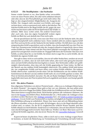 Seite 81
4.3.2.2.3       Die Stealthpiraten – das Suchradar
Immer wieder kommt es vor, dass Spieler schier verzweifeln,
wenn sie einen Piraten sehen, ihn aber nicht anklicken können
oder aber, dass sie den Pirat plötzlich gar nicht mehr sehen. Das
liegt an den eingeschränkten Möglichkeiten des Ausgucks der
Schiffe. Der Ausguck sieht maximal zwei Schiffe, und ausge-
rechnet dann, wenn es spannend wird, sieht er die falschen. Die
falschen Schiffe sind in der Regel Schiffe der KI, gegen die man
nichts machen kann außer der KI im Spielverlauf alle Schiffe zu
nehmen. Mehr dazu weiter unten. Ein anderer Grund kann
aber auch sein, dass das eigene Kampfschiff weitere eigene
Schiffe im Blick hat und deshalb den Pirat nicht sieht.
    Das ist speziell dann der Fall, wenn man den Pirat zwar auf der Seekarte sieht, ihn aber
mit dem Kampfschiff nicht anklicken kann. Dann nämlich sieht ein anderes eigenes Schiff
den Pirat und macht ihn auf der Seekarte für den Spieler sichtbar. Da hilft dann nur, mit dem
entsprechenden Schiff wegzufahren und zu hoffen, dass das Kampfschiff nun den Pirat im
Visier hat. Dummerweise verhält sich aber der Ausguck oftmals so ungeschickt, dass er dann
andere Schiffe ins Visier nimmt und der Pirat dann plötzlich sozusagen die Tarnkappe auf-
gesetzt hat und gänzlich verschwunden ist. Dagegen hilft dann der Suchradar: Hat man zwei
Schiffe, so sehen diese bis zu vier Schiffe, bei dreien sind es sogar bis zu sechs Schiffe, die im
Sichtfeld der eigenen Schiffe sind.
    Nun gilt es diese nicht so aufzustellen, dass sie sich selber beobachten, sondern sie soweit
auseinander zu ziehen, dass sie sich nicht mehr sehen, aber noch nahe genug bei einander
sind, um kein Schiff unbeobachtet durchgehen zu lassen. Ihre Sichtradien sollten sich größt-
möglich überschneiden, ohne dass sich die Schiffe gegenseitig im Visier haben. Im Bild ist
der Bereich um das mittlere Schiff bestmöglich überwacht. Das mittlere Schiff sieht keines
der vier umgebenden Schiffe und kann daher zwei andere Schiffe erblicken. Die äußeren
Schiffe überwachen zusätzlich jeweils einen Teil des Sichtbereichs um das mittlere Schiff.
Somit können im Bereich um das mittlere Schiff mehr als zwei Schiffe gesehen w erden. Der
Pirat ist höchstwahrscheinlich darunter. Da alle am Radar beteiligten Schiffe Kampf- bzw.
Jagdschiffe sind, kann der Pirat in jedem Fall auch angeklickt und damit zum Kampf gestellt
werden.
4.3.3 Die aktive Piraterie
Eine allgemeine Definition von aktiver Piraterie lautet: „Alles was zu Anklagen führen kann,
ist aktive Piraterie―. Im engeren Sinne geht es hier nur um Aktionen, die man selbst unter
gesetzter schwarzer Flagge durchführt. Dabei erhält das Schiffkennzeichen auf der Seekarte
oben einen feinen waagerechten Strich. Nicht hierher gehören alle verbotenen Aktionen, die
man in der Kneipe durchführt (Pirat, Waffenhändler etc.). Weil soeben die Anklagen schon
erwähnt wurden: Man kann eine Anklage vermeiden bzw. ein Urteil zu seinen Gunsten be-
einflussen. Um ein Schiff zum Piratenschiff zu machen, ist lediglich ein Kapitän erforderlich.
Eine Schiffsbewaffnung ist entbehrlich. Diesen Satz kann man sich als Hilfestellung hinter
die Ohren schreiben, wenn es darum geht, KI-Schniggen, die ja in der Regel ebenfalls unbe-
waffnet sind, zu entern. Da die KI so vergleichsweise schlecht Waren handelt, sind ihre
Schiffe oftmals nur leicht beladen. Somit kann es vorkommen, dass ein bewaffneter Piratenk-
raier eine KI-Schnigge nicht erwischt. Dann hilft nur: Waffen von Bord. Man kann auch be-
waffnete KI-Schiffe angreifen, aber das ist ein Thema für den manuellen Seekampf. Generell
gilt:
     Kapern ist besser als plündern. Denn, sollte es doch mal zu einer Anklage wegen Pirate-
rie kommen, so kostet die Bestechung zur Vermeidung der Verurteilung viel mehr Geld als


            Tippsammlung, Druckversion, erstellt durch das Patrizier-II-Forum
                            (http://www.patrizierforum.net/)
 