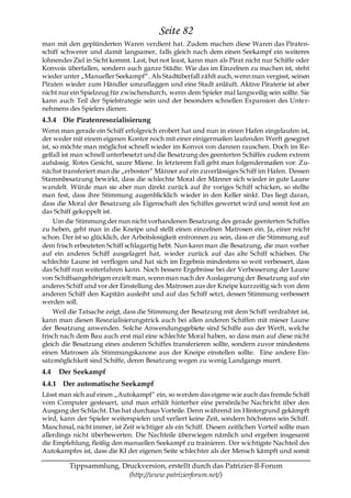 Seite 82
man mit den geplünderten Waren verdient hat. Zudem machen diese Waren das Piraten-
schiff schwerer und damit langsamer, falls gleich nach dem einen Seekampf ein weiteres
lohnendes Ziel in Sicht kommt. Last, but not least, kann man als Pirat nicht nur Schiffe oder
Konvois überfallen, sondern auch ganze Städte. Wie das im Einzelnen zu machen ist, steht
wieder unter „Manueller Seekampf―. Als Stadtüberfall zählt auch, wenn man vergisst, seinen
Piraten wieder zum Händler umzuflaggen und eine Stadt anläuft. Aktive Piraterie ist aber
nicht nur ein Spielzeug für zwischendurch, wenn dem Spieler mal langweilig sein sollte. Sie
kann auch Teil der Spielstrategie sein und der besonders schnellen Expansion des Unter-
nehmens des Spielers dienen.
4.3.4 Die Piratenresozialisierung
Wenn man gerade ein Schiff erfolgreich erobert hat und nun in einen Hafen eingelaufen ist,
der weder mit einem eigenen Kontor noch mit einer einigermaßen laufenden Werft gesegnet
ist, so möchte man möglichst schnell wieder im Konvoi von dannen rauschen. Doch im Re-
gelfall ist man schnell unterbesetzt und die Besatzung des geenterten Schiffes zudem extrem
aufsässig. Rotes Gesicht, saure Miene. In letzterem Fall geht man folgendermaßen vor: Zu-
nächst transferiert man die „erbosten― Männer auf ein zuverlässiges Schiff im Hafen. Dessen
Stammbesatzung bewirkt, dass die schlechte Moral der Männer sich wieder in gute Laune
wandelt. Würde man sie aber nun direkt zurück auf ihr voriges Schiff schicken, so stellte
man fest, dass ihre Stimmung augenblicklich wieder in den Keller sinkt. Das liegt daran,
dass die Moral der Besatzung als Eigenschaft des Schiffes gewertet wird und somit fest an
das Schiff gekoppelt ist.
     Um die Stimmung der nun nicht vorhandenen Besatzung des gerade geenterten Schiffes
zu heben, geht man in die Kneipe und stellt einen einzelnen Matrosen ein. Ja, einer reicht
schon. Der ist so glücklich, der Arbeitslosigkeit entronnen zu sein, dass er die Stimmung auf
dem frisch erbeuteten Schiff schlagartig hebt. Nun kann man die Besatzung, die man vorher
auf ein anderes Schiff ausgelagert hat, wieder zurück auf das alte Schiff schieben. Die
schlechte Laune ist verflogen und hat sich im Ergebnis mindestens so weit verbessert, dass
das Schiff nun weiterfahren kann. Noch bessere Ergebnisse bei der Verbesserung der Laune
von Schiffsangehörigen erzielt man, wenn man nach der Auslagerung der Besatzung auf ein
anderes Schiff und vor der Einstellung des Matrosen aus der Kneipe kurzzeitig sich von dem
anderen Schiff den Kapitän ausleiht und auf das Schiff setzt, dessen Stimmung verbessert
werden soll.
     Weil die Tatsache zeigt, dass die Stimmung der Besatzung mit dem Schiff verdrahtet ist,
kann man diesen Resozialisierungstrick auch bei allen anderen Schiffen mit mieser Laune
der Besatzung anwenden. Solche Anwendungsgebiete sind Schiffe aus der Werft, welche
frisch nach dem Bau auch erst mal eine schlechte Moral haben, so dass man auf diese nicht
gleich die Besatzung eines anderen Schiffes transferieren sollte, sondern zuvor mindestens
einen Matrosen als Stimmungskanone aus der Kneipe einstellen sollte. Eine andere Ein-
satzmöglichkeit sind Schiffe, deren Besatzung wegen zu wenig Landgangs murrt.
4.4   Der Seekampf
4.4.1 Der automatische Seekampf
Lässt man sich auf einen „Autokampf― ein, so werden das eigene wie auch das fremde Schiff
vom Computer gesteuert, und man erhält hinterher eine persönliche Nachricht über den
Ausgang der Schlacht. Das hat durchaus Vorteile. Denn während im Hintergrund gekämpft
wird, kann der Spieler weiterspielen und verliert keine Zeit, sondern höchstens sein Schiff.
Manchmal, nicht immer, ist Zeit wichtiger als ein Schiff. Diesen zeitlichen Vorteil sollte man
allerdings nicht überbewerten. Die Nachteile überwiegen nämlich und ergeben insgesamt
die Empfehlung, fleißig den manuellen Seekampf zu trainieren. Der wichtigste Nachteil des
Autokampfes ist, dass die KI der eigenen Seite schlechter als der Mensch kämpft und somit

         Tippsammlung, Druckversion, erstellt durch das Patrizier-II-Forum
                         (http://www.patrizierforum.net/)
 