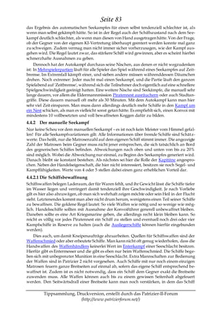 Seite 83
das Ergebnis des automatischen Seekampfes für einen selbst tendenziell schlechter ist, als
wenn man selbst gekämpft hätte. So ist in der Regel auch der Schiffszustand nach dem See-
kampf deutlich schlechter, als wenn man diesen von Hand ausgetragen hätte. Von der Frage,
ob der Gegner von der eigenen KI-Vertretung überhaupt geentert werden konnte mal ganz
zu schweigen. Zudem vermag man nicht immer sicher vorherzusagen, wie der Kampf aus-
gehen wird. Die Regel lautet zwar, das stärkere Schiff wird gewinnen, aber es scheint hierbei
schmerzhafte Ausnahmen zu geben.
     Dennoch hat der Autokampf durchaus seine Nischen, aus denen er nicht wegzudenken
ist: In Mehrspielerpartien läuft für alle Spieler das Spiel während eines Seekampfes auf Zeit-
bremse. Im Extremfall kämpft einer, und sieben andere müssen währenddessen Däumchen
drehen. Noch extremer: Jeder macht mal einen Seekampf, und die Partie läuft den ganzen
Spielabend auf 'Zeitbremse', während sich die Teilnehmer doch eigentlich auf eine schnellere
Spielgeschwindigkeit geeinigt hatten. Eine weitere Nische sind Seekämpfe, die manuell sehr
lange dauern, vor allem die Eldermannmission Piratennest ausräuchern oder auch Stadtan-
griffe. Diese dauern manuell oft mehr als 30 Minuten. Mit dem Autokampf kann man hier
sehr viel Zeit einsparen. Man muss dann allerdings deutlich mehr Schiffe in den Kampf um
ein Nest schicken, als man es vielleicht sonst getan hätte. Es empfiehlt sich, einen Konvoi mit
mindestens 10 vollbesetzten und voll bewaffneten Koggen dafür zu bilden.
4.4.2 Der manuelle Seekampf
Nur keine Scheu vor dem manuellen Seekampf – es ist noch kein Meister vom Himmel gefal-
len! Für alle Seekampfvariationen gilt: Alle Informationen über fremde Schiffe sind Schätz-
werte. Das heißt, nur die Matrosenzahl auf dem eigenen Schiff stimmt immer. Die angezeigte
Zahl der Matrosen beim Gegner muss nicht jener entsprechen, die sich tatsächlich an Bord
des gegnerischen Schiffes befinden. Abweichungen nach oben und unten von bis zu 20%
sind möglich. Wobei die Abweichung nur einmal, zu Beginn des Seekampfes generiert wird.
Danach bleibt sie konstant bestehen. Als nächstes sei hier die Rolle der Kapitäne angespro-
chen. Neben der Handelseigenschaft, die hier nicht interessiert, besitzen sie noch Segel- und
Kampffähigkeiten. Werte von 4 oder 5 stellen dabei einen ganz erheblichen Vorteil dar.
4.4.2.1 Die Schiffsbewaffnung
Schiffswaffen belegen Laderaum, der für Waren fehlt, und ihr Gewicht lässt die Schiffe tiefer
im Wasser liegen und verringert damit tendenziell ihre Geschwindigkeit. Je nach Vorliebe
gilt es hier also abzuwägen, ob man sich wehrhaft zeigen möchte oder sein Heil in der Flucht
sieht. Letztenendes kommt man aber nicht drum herum, wenigstens einen Teil seiner Schiffe
zu bewaffnen. Die goldene Regel lautet: So viele Waffen wie nötig und so wenige wie mög-
lich. Handelsschiffe sollten mit Ausnahme der Konvoiführer generell unbewaffnet bleiben.
Daneben sollte es eine Art Kriegsmarine geben, die allerdings recht klein bleiben kann. So
reicht es völlig vor jedes Piratennest ein Schiff zu stellen und eventuell noch drei oder vier
Kampfschiffe in Reserve zu halten (auch die Ausliegerschiffe können hierfür eingebunden
werden).
     Dies auch, um damit Kneipenaufträge abzuarbeiten. Quellen für Schiffswaffen sind der
Waffenschmied oder aber erbeutete Schiffe. Man kann nicht oft genug wiederholen, dass die
Handwaffen des Waffenhändlers keinerlei Wert im Enterkampf einer Seeschlacht besitzen.
Hierfür gibt es Entermesser und die gibt es eben nur beim Waffenschmied. Die Schiffe bege-
ben sich mit unbegrenzter Munition in eine Seeschlacht. Extra Mannschaften zur Bedienung
der Waffen sind in Patrizier 2 nicht vorgesehen. Auch Schiffe mit nur noch einem einzigen
Matrosen feuern ganze Breitseiten auf einmal ab, sofern das eigene Schiff entsprechend be-
waffnet ist. Zudem ist es nicht notwendig, dass ein Schiff dem Gegner exakt die Breitseite
zuwenden muss. Alle Waffen können auch bis zu einem gewissen Seitenhalt abgefeuert
werden. Den Seitwärtsdrall einer Breitseite kann man noch verstärken, in dem das Schiff

         Tippsammlung, Druckversion, erstellt durch das Patrizier-II-Forum
                         (http://www.patrizierforum.net/)
 
