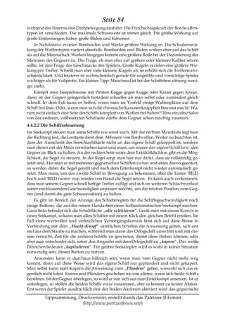 Seite 84
während des Feuerns eine Drehbewegung ausführt. Die Durchschlagskraft der Bordwaffen-
typen ist verschieden. Die maximale Schussweite ist immer gleich. Die größte Wirkung auf
große Entfernungen haben große Bliden und Kanonen.
    In Nahdistanz erzielen Bombarden und Werke größere Wirkung an. Die Schadenswir-
kung der Waffentypen variiert ebenfalls. Bombarden und Bliden wirken eher auf das Schiff
als auf die Mannschaft. Werken hingegen kommt eine größere Rolle bei der Dezimierung der
Matrosen des Gegners zu. Die Frage, ob man eher auf größere oder kleinere Kaliber setzen
sollte, ist eine Frage des Geschmacks des Spielers. Große Kugeln erzielen eine größere Wir-
kung pro Treffer. Schießt man aber viele kleinere Kugeln ab, so erhöht sich die Trefferwah r-
scheinlichkeit. Und letzteres ist wahrscheinlich gerade für ungeübte und vorsichtige Spieler
wichtiger als für Vollprofis. Ein kleiner Tipp: Manchmal ist bei der Schiffsbewaffnung weni-
ger mehr.
    Kämpft man beispielsweise mit Piraten Kogge gegen Kogge oder Kraier gegen Kraier,
dann ist der Gegner gelegentlich trotzdem schneller als man selbst oder zumindest gleich
schnell. In dem Fall kann es helfen, wenn man im Vorfeld einige Waffenplätze auf dem
Schiff frei lässt. Oder, wenn man sich die chronische Kanonenknappheit bewusst macht: Wa-
rum nicht einfach eine Seite des Schiffs komplett von Waffen frei halten?! Eine einzelne Salve
von der anderen, vollbesetzten Schiffseite dürfte dem Gegner schon mächtig zusetzen.
4.4.2.2 Die Schiffssteuerung
Im Seekampf steuert man seine Schiffe wie sonst auch: Mit der rechten Maustaste legt man
die Richtung fest, die Leertaste dient dem Abfeuern von Bordwaffen. Weiter zu beachten ist,
dass der Ausschnitt der Seeschlachtkarte nicht an das eigene Schiff gekoppelt ist, sondern
man diesen mit der Maus verschieben kann und muss, um immer das eigene Schiff bzw. den
Gegner im Blick zu halten. An der rechten Seite unter dem Taktikbildschirm gibt es die Mög-
lichkeit, die Segel zu steuern. In der Regel sorgt man hier nur dafür, dass sie vollständig ge-
setzt sind. Hat man es mit mehreren gegnerischen Schiffen zu tun und eines davon geentert,
so werden dabei die Segel gerefft und nach dem Enterkampf nicht wieder automatisch ge-
setzt. Man muss, um das zweite Schiff in Bewegung zu bekommen, über die Tasten 'BILD
hoch' und 'BILD runter' nun wieder von Hand die Segel setzen. Es kann auch vorkommen,
dass man seinem Gegner schnell heftige Treffer zufügt und sich im weiteren Schlachtverlauf
seiner nachlassenden Geschwindigkeit anpassen möchte, um die relative Position zum Geg-
ner (und damit die gute Schussposition) zu halten.
    Es gibt im Bereich der Anzeige des Schiebereglers für die Schiffsgeschwindigkeit noch
einige Buttons, die aus der reinen Handarbeit einen halbautomatischen Seekampf machen.
Ganz links befindet sich die Schaltfläche „alle selektieren―. Gerät man mit einem Konvoi in
einen Seekampf, so kann man allen Schiffen mit einem Klick den gleichen Befehl erteilen. Im
Fall eines wertvollen und verletzlichen Versorgungskonvois lässt sich auf diese Weise in
Verbindung mit dem „Flucht-Knopf― sämtlichen Schiffen die Anweisung geben, sich erst
mal aus dem Staube zu machen, während man dann das Orlogschiff auswählt und mit die-
sem versucht, Zeit für die anderen Schiffe zu gewinnen, damit diese fliehen können, oder
aber man entscheidet sich, sofort den Angreifer mit dem Orlogschiff zu „kapern―. Das weiße
Fähnchen bedeutet „kapitulieren―. Für geübte Seekämpfer wird es wohl in keiner Situation
notwendig sein, diesen Button zu nutzen.
    Ansonsten kann er durchaus hilfreich sein, wenn man vom Gegner nicht mehr weg
kommt, denn auf diese Weise wird das eigene Schiff nur geplündert und nicht gekapert.
Man selbst kann statt Kapern die Anweisung zum „Plündern― geben, wiewohl sich das ei-
gentlich nicht lohnt. Entern und Plündern geschehen nie von alleine, wenn sich beide Schiffe
berühren. Ist der Gegner überlegen, so wird er von sich aus zum Enterkampf ansetzen. Ist er
unterlegen, so stoßen die beiden Schiffe zwar zusammen, aber es kommt zu keiner Aktion.
Erst wenn der Spieler ausdrücklich eine der beiden Aktionen aktiviert wird das gegnerische

         Tippsammlung, Druckversion, erstellt durch das Patrizier-II-Forum
                         (http://www.patrizierforum.net/)
 