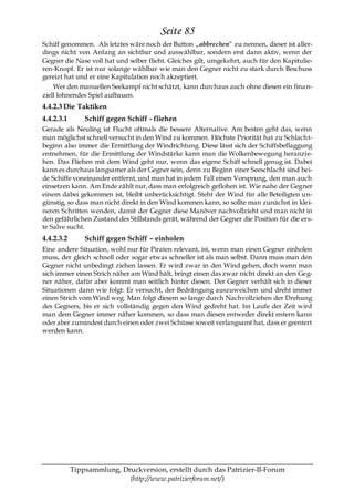 Seite 85
Schiff genommen. Als letztes wäre noch der Button „abbrechen― zu nennen, dieser ist aller-
dings nicht von Anfang an sichtbar und auswählbar, sondern erst dann aktiv, wenn der
Gegner die Nase voll hat und selber flieht. Gleiches gilt, umgekehrt, auch für den Kapitulie-
ren-Knopf. Er ist nur solange wählbar wie man den Gegner nicht zu stark durch Beschuss
gereizt hat und er eine Kapitulation noch akzeptiert.
    Wer den manuellen Seekampf nicht schätzt, kann durchaus auch ohne diesen ein fina n-
ziell lohnendes Spiel aufbauen.
4.4.2.3 Die Taktiken
4.4.2.3.1       Schiff gegen Schiff - fliehen
Gerade als Neuling ist Flucht oftmals die bessere Alternative. Am besten geht das, wenn
man möglichst schnell versucht in den Wind zu kommen. Höchste Priorität hat zu Schlach t-
beginn also immer die Ermittlung der Windrichtung. Diese lässt sich der Schiffsbeflaggung
entnehmen, für die Ermittlung der Windstärke kann man die Wolkenbewegung heranzie-
hen. Das Fliehen mit dem Wind geht nur, wenn das eigene Schiff schnell genug ist. Dabei
kann es durchaus langsamer als der Gegner sein, denn zu Beginn einer Seeschlacht sind bei-
de Schiffe voneinander entfernt, und man hat in jedem Fall einen Vorsprung, den man auch
einsetzen kann. Am Ende zählt nur, dass man erfolgreich geflohen ist. Wie nahe der Gegner
einem dabei gekommen ist, bleibt unberücksichtigt. Steht der Wind für alle Beteiligten un-
günstig, so dass man nicht direkt in den Wind kommen kann, so sollte man zunächst in klei-
neren Schritten wenden, damit der Gegner diese Manöver nachvollzieht und man nicht in
den gefährlichen Zustand des Stillstands gerät, während der Gegner die Position für die ers-
te Salve sucht.
4.4.2.3.2       Schiff gegen Schiff – einholen
Eine andere Situation, wohl nur für Piraten relevant, ist, wenn man einen Gegner einholen
muss, der gleich schnell oder sogar etwas schneller ist als man selbst. Dann muss man den
Gegner nicht unbedingt ziehen lassen. Er wird zwar in den Wind gehen, doch wenn man
sich immer einen Strich näher am Wind hält, bringt einen das zwar nicht direkt an den Geg-
ner näher, dafür aber kommt man seitlich hinter diesen. Der Gegner verhält sich in dieser
Situationen dann wie folgt: Er versucht, der Bedrängung auszuweichen und dreht immer
einen Strich vom Wind weg. Man folgt diesem so lange durch Nachvollziehen der Drehung
des Gegners, bis er sich vollständig gegen den Wind gedreht hat. Im Laufe der Zeit wird
man dem Gegner immer näher kommen, so dass man diesen entweder direkt entern kann
oder aber zumindest durch einen oder zwei Schüsse soweit verlangsamt hat, dass er geentert
werden kann.




            Tippsammlung, Druckversion, erstellt durch das Patrizier-II-Forum
                            (http://www.patrizierforum.net/)
 