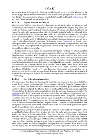 Seite 87
len, dass sie keine Rolle spielt, der Piratenkraier bleibt auch zurück, und die Schüsse auf die
zweite Kogge haben den Piratenkonvoi so weit auseinander gezogen, dass sich der Spieler
nun darüber Gedanken machen kann, ob er Schiffe braucht und folglich entern muss oder
aber den Piraten einfach nur versenken will.
4.4.2.3.5       Eigene Konvois im Gefecht
Mit mehreren Schiffen einen Kampf zu bestreiten, ist schwierig. Manche Spieler tun sich
schon schwer, ein einzelnes Schiff gut zu steuern. Die größte Schwierigkeit liegt darin, alle
Schiffe im Blick zu halten und auch noch den Gegner effektiv zu schädigen. Gerät man mit
einem Handels- oder Versorgungskonvoi in ein Gefecht, so ist die Sache noch hübsch über-
sichtlich und einfach. Zu Beginn der Seeschlacht sind alle Schiffe markiert, und man gibt
ihnen den Befehl zur Flucht. Nun wählt man den Konvoiführer aus, und schon ist das ganze
nur noch ein Einzelgefecht. Es gibt aber Spieler und Spielsituationen, in denen man mit meh-
reren Schiffen kämpfen will oder muss. Für letzteres ist das Piratennest ein Beispiel. Aber
dazu später mehr. Wenden wir uns also Situationen zu, in denen der Spieler zwei oder drei
Schiffe in einen Seekampf schickt. Einige Spieler arbeiten mit Kampfkonvois aus zwei Schif-
fen mit klarer taktischer Aufgabe.
     Sie kombinieren einen Kraier mit einem Holk. Der Kraier wird voll bewaffnet, der Holk
wird voll bemannt und mit Entermessern ausgestattet. Dann ist die Situation recht einfach.
Es geht darum, mit einem Schiff den Gegner enterreif zu schießen und mit dem anderen zu
entern. Ist der Gegner ein Piratenkonvoi, ähnlich dem, der vorher schon beschrieben wurde,
so vereinfacht sich die Situation, und man kann mit zwei Schiffen in jedem Fall die drei Pira-
tenschiffe auf einmal aufbringen. Ein weiterer nützlicher Hinweis, der im Handbuch oftmals
überlesen wird, ist, dass man Schiffe auch „auf die Tastatur legen― kann. Ist ein Schiff aus-
gewählt, kann man es zum Beispiel mit Strg + 1 auf die Taste 1 legen. Auf diese Weise kann
man bis zu 10 Schiffen (von 0 bis 9) einen Tastaturwert zuweisen und sie, als Konvoi z u-
sammengefasst, im Seekampf, ohne groß nach ihnen zu suchen, auswählen. Selbstverstän d-
lich kann man auch ganze Konvois auf die Tastatur legen, aber das nutzt in der Seeschlacht
ja nur wenig.
4.4.2.3.6       Das Entern im Allgemeinen
Wir nähern uns dem Ende der Seeschlacht. Es ist alles gut gegangen. Das eigene Schiff hat
keinen Treffer einstecken müssen, der Gegner dagegen reichlich. Folgende Optionen gibt es
nun: Man kann das feindliche Schiff ziehen lassen, es versenken, plündern oder kapern.
Letzteres ist hier und jetzt das Thema, denn in der Regel hat ein Spieler nie genug Schiffe.
Für den Erfolg des Enterkampfes entscheidend sind die Matrosen des eigenen Schiffes. En-
termesser sind Pflicht! Ohne diese spezielle Waffe haben sie im Enterkampf keine Chance.
Eventuell auf dem Schiff lagernde Schwerter sind nutzlos. Dem Erfolg eines Enterkampfes
förderlich ist zudem ein Kapitän, der mit einer möglichst hohen Kampfeigenschaft seine
Mannschaft stärkt. Voraussetzung für den Beginn des Enterkampfes ist einmal, dass sich
beide Schiffe berühren und dabei der „Kapern―- oder „Plündern―-Button aktiviert ist. Da-
nach gehen beide Seiten ohne ihre Kapitäne aufeinander los (auch der Kapitän des Gegners
macht sich die Finger nicht schmutzig).
    Allgemeines Kriterium für den Ausgang des Kampfes ist die Zahl der beteiligten Matro-
sen auf beiden Seiten. In der Regel gewinnt die Seite, die mehr Matrosen in den Kampf ent-
sendet. An dieser Stelle noch einmal der Hinweis auf die unter Allgemeines beschriebene
Tatsache, dass die angezeigte Zahl der Matrosen des Gegners einen Schätzwert darstellt.
Wenn also da steht, dass der Gegner 40 Matrosen hat, so können es tatsächlich 36 bis 44 Ma t-
rosen sein. Man ist daher auf der sicheren Seite, wenn die eigene Mannschaft um fünf bis
sechs Mann größer ist als die angegebene Zahl gegnerischer Matrosen. Eine Abweichung
von der Regel, dass die zahlenmäßig überlegene Mannschaft gewinnt, stellen die eventuell

            Tippsammlung, Druckversion, erstellt durch das Patrizier-II-Forum
                            (http://www.patrizierforum.net/)
 
