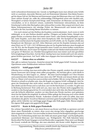 Seite 88
nicht vorhandenen Entermesser dar. Gerade zu Spielbeginn kann man oftmals seine Schiffe
nicht so ausrüsten, dass jeder Matrose auch ein Entermesser bekommt. Eine kleine Faustre-
gel für diesen Fall sei: Ein Matrose mit Entermesser wiegt drei Matrosen ohne auf. Geht man
einen solchen Kampf ein, sollte die zahlenmäßige Überlegenheit schon sehr deutlich sein.
Wenngleich es keinen Kampfvorteil bringt, mehr Entermesser als Matrosen auf dem Schiff
vorzuhalten, so ist es dennoch ratsam, zusätzliche Entermesser mitzunehmen, da beim
Enterkampf welche über Bord gehen oder unbrauchbar werden. Man erspart sich durch eine
kleine Entermesserreserve das ständige Prüfen der Messeranzahl und kommt nicht so
schnell in die Not, kurzfristig Messer beschaffen zu müssen.
    Um noch einmal auf den Einfluss des Kapitäns zurückzukommen: Auch wenn er nicht
mitkämpft, so ist sein Einfluss deutlich spürbar. Übrigens auf beiden Seiten. Kämpft man
gegen Piraten, so scheinen diese fast immer einen Vierer- oder Fünfer Kampfkapitän zu ha-
ben. Jeder Kapitän, auch einer ohne einen Kampfwert, hilft. Der Kampfwert der eigenen
Matrosen wird bei einem 0er Kapitän immerhin um 0,05 erhöht, ein 5er-Kapitän erhöht den
Kampfwert der Matrosen um 0,45. Zehn Matrosen und ein 0er-Kapitän kommen also auf
einen Wert von 10 * 1,05 = 10,5. 40 Matrosen plus ein 5er-Kapitän bedeuten einen Kampfwert
von 58. D.h. der 0er-Kapitän bringt immerhin einen Vorteil von einem halben zusätzlichen
virtuellen Matrosen, durch einen 5er-Kapitän weitet sich der Stärkevorteil rechnerisch schon
auf ganze 18 Matrosen aus. Darüber hinausgehend muss man immer auch den gewählten
Schwierigkeitsgrad beachten. Auf der Stufe 'niedrig' kann man tendenziell auch mit unterle-
genen Kräften gewinnen. Auf 'hoch’ sollte man dagegen eher konventioneller herangehen.
4.4.2.3.7       Entern ohne zu schießen
Hier gibt es mehrere Szenarien. Zunächst einmal die 'Schiff gegen Schiff'-Variante, danach
Operationen unter Zuhilfenahme mehrerer Schiffe.
4.4.2.3.7.1     Schiff gegen Schiff
Offenbar ist es wichtig, dass man nicht selber den Piraten angreift, sondern ihn mit ein paar
teuren Fasswaren dazu bringt, einen selbst anzugreifen. Als nächstes gilt es, nicht direkt in
Windrichtung vor dem Gegner zu „fliehen―. Bei einer Geschwindigkeit von 5 bis 6 Knoten
und ausreichendem Abstand macht man dann eine 180°-Wende und steuert direkt auf den
Pirat zu. Dieser wird versuchen auszuweichen und schießen. Mit ein wenig Übung sollte die
Wende so schnell zu schaffen sein, dass die Kugeln am eigenen Schiff vorbeigehen. Jetzt be-
ginnt der Enterkampf aber nicht sofort, sondern der Pirat ist ja ausgewichen. Man ist ihm
aber direkt auf den Fersen und zu nah dran, um von ihn beschossen zu werden. Es geht nun
in Richtung Kartenrand. Dort zahlt sich aus, dass man den Piraten nicht angegriffen hat,
sondern er den Kampf gesucht hat. Er wird nämlich dort nicht über den Rand hinausfahren
und die Schlacht abbrechen, sondern vor dem Rand eine Wende machen; und spätestens
dann hat der Spieler ihn eingeholt. In seltenen Fällen gelingt die Enterung auch schon direkt
nach der oben beschriebenen Wende. Außerdem versteht sich wohl von selbst, dass man
mindestens die gleiche Anzahl an Matrosen und einen guten Kampfkapitän benötigt. Daher
gehen solche Gefechte nur mit Kogge gegen Kogge oder Holk gegen Holk. Ebenso möglich:
Ein eigener Holk gegen eine gegnerische Kogge.
4.4.2.3.7.2     Kraier & Holk gegen Piratenholk
Ein schöner Spezialfall ist es, mit einem Konvoi aus Kraier und Holk zu operieren und mit
ihnen einen Piratenholk zu entern, ohne zuvor eine einzige Salve abgegeben, geschweige
denn eingesteckt zu haben. Gut anwendbar ist dieses Szenario bei Kneipenaufträgen wie der
Eskorte. Zur Vorbereitung stattet man den Holk mit einem guten Segel- und Kampfkapitän,
ausreichend Matrosen und Entermessern aus. Wohlgemerkt: Der Holk bekommt keine
Bordwaffen! Der Kraier hingegen wird mit Bordwaffen ausgestattet. Diese sind zum Beispiel
der Grund, weshalb der Flüchtige, den man eskortiert, den Kraier wählt. Beginnt nun die

            Tippsammlung, Druckversion, erstellt durch das Patrizier-II-Forum
                            (http://www.patrizierforum.net/)
 