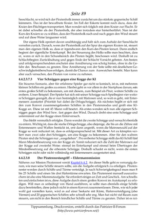 Seite 89
Seeschlacht, so wird sich der Piratenholk immer zunächst um das stärkste gegnerische Schiff
kümmern. Das ist der bewaffnete Kraier. Im Fall der Eskorte kommt noch dazu, dass der
Kraier den Flüchtigen transportiert. Man wendet sich folglich mit dem Kraier zur Flucht. Er
ist dabei schneller als der Piratenholk, der aber trotzdem stur hinterherfährt. Nun ist der
Kurs des Kraiers so zu wählen, dass der Piratenholk nach und nach gegen den Wind steuert
und auf diese Weise langsamer wird.
    Der eigene Holk operiert davon unabhängig und hält sich zum Auftakt der Seeschlacht
vornehm zurück. Danach, wenn der Piratenholk auf der Spur des eigenen Kraiers ist, steuert
man den eigenen Holk so, dass er irgendwann den Kurs des Piraten kreuzt. Dann endlich
beginnt der eigentliche Enterkampf. Bei der Steuerung des Holks sollte man beachten, dass
er, wenn er sich in den Schussbereich des Piraten begibt, beschossen wird. Deshalb ist zu
Schlachtbeginn Zurückhaltung und gegen Ende der Schlacht Vorsicht geboten. Am besten
und erfolgversprechendsten erscheint eine Annäherung von schräg hinten, ohne in die Ge-
fahr des Beschusses zu geraten. Eine Annäherung von der Seite sollte mit deutlichem Ge-
schwindigkeitsüberschuss erfolgen, damit die Chance zum Ausweichen besteht. Man kann
aber auch versuchen, den Piraten von vorne zu nehmen.
4.4.2.3.7.3     Vier Schniggen gegen eine Kogge der KI
Ein bizarres Szenario, aber für erfahrene Spieler gar nicht so komisch, ist es, mit mehreren
kleinen Schiffen ein großes zu entern. Hierbei geht es vor allem in der Startphase darum, sein
erstes großes Schiff zu bekommen, um mit diesem, zum Beispiel als Pirat, weitere Schiffe zu
erobern. Unser Beispiel: Der Spieler hat sich mit seiner Schnigge nach Spielbeginn vier weite-
re Schniggen geangelt, die er nun bestmöglich mit Matrosen und, so weit es geht, mit Enter-
messern ausstattet (Priorität hat dabei die Orlogschnigge). Als nächstes begibt er sich mit
den zum Konvoi zusammengefassten Schiffen in den Piratenmodus und greift eine KI-
Kogge an. Diese ist mit 45 Mann voll besetzt. Als erstes wenden sich nun alle eigenen Sch-
niggen gegen den Wind bzw. fast gegen den Wind. Danach dreht eine erste Schnigge und
unternimmt auf der Kogge einen Enterversuch.
     Das bleibt vermutlich erfolglos. Dann wendet die zweite Schnigge und versucht ebenfalls
zu entern. Wichtig ist, dass die starke Orlogschnigge, also diejenige, die bis an die Zähne mit
Entermessern und Waffen bestückt ist, erst dann angreift, wenn die Matrosenzahl auf der
Kogge so weit reduziert ist, dass es erfolgversprechend ist. Mit dieser Art zu kämpfen ver-
liert man zwei oder drei Schniggen, um eine Kogge zu bekommen. Aber für den wahren
Piraten sind die Schniggen nur „ausgeliehen―. Pro eroberter Schnigge stellt das KI-Schiff fünf
Mann Mindestbesatzung von der Kogge ab. Somit reduziert sich die Zahl der Matrosen auf
der Kogge auf zweierlei Weise: einmal im Enterkampf und einmal beim Übertragen der
Mindestbesatzung auf die erbeutete Schnigge. Deshalb schadet es nicht, wenn die ersten
Schniggen nicht oder nicht vollständig mit Entermessern ausgestattet sind.
4.4.2.3.8       Der Piratennestangriff – Eldermannmission
Näheres zur Mission Piratennest verrät Kapitel 6.4.2. An dieser Stelle geht es vorrangig da-
rum, wie man seine Schiffe steuern sollte, um die Aufgabe erfolgreich zu erledigen. Piraten-
nester werden durch Schiffe und Türme verteidigt. Je nach Schwierigkeitsgrad muss man 8
bis 25 Schiffe und einen bis drei Hafentürme erwarten. Ein Piratennest manuell auszurä u-
chern ist also eine Mammutaufgabe. Sie erfordert einiges an Zeit und Geschick. Am schnells-
ten und einfachsten ist es, diese Aufgabe durch einen großen Konvoi im Autokampf zu erle-
digen. Will man es unbedingt von Hand ausführen, so sollte man ebenfalls einige Schiffe
dazu bereitstellen, diese jedoch nicht in einem Konvoi zusammenfassen. Denn, wie sich jeder
wohl gut vorstellen kann, wird es auf einer Seekarte mit Küste, Hafenverteidigung (also
Türmen) und 20 gegnerischen Schiffen sehr schnell sehr eng. Man hat nicht viel Raum zum
steuern, um nicht in den Bereich feindlicher Schiffe und Türme zu geraten. Daher ist es rat-

            Tippsammlung, Druckversion, erstellt durch das Patrizier-II-Forum
                            (http://www.patrizierforum.net/)
 