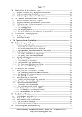 Seite 9
 7.4         Die Ermittlung der Versorgungsmengen........................................................................ 143
     7.4.1       Manuelle Ermittlung durch Beobachtung des Bestandes ..............................................................144
     7.4.2       Die Ermittlung über die Markthalle ......................................................................................................144
     7.4.3       Die Ermittlung mit elektronischen Hilfs mitteln ................................................................................145

 7.5         Das Vermeiden von Überschüssen in den Zielstädten...................................................... 146
     7.5.1    Die erste Alternative: manueller Ausgleich ........................................................................................146
     7.5.2    Die zweite Alternative: Ausgleich über Rundenkon vois ...............................................................146
     7.5.3    Die Regelversorger mit Mengenausgleich...........................................................................................147
       7.5.3.1 Das Vierstopps ystem .............................................................................................................................147
       7.5.3.2 Das Fünfstoppsystem.............................................................................................................................147
       7.5.3.3 Das Sechsstoppsystem ...........................................................................................................................147
       7.5.3.4 Vor- und Nachteile von Autorouten mit Mengenausgleich .....................................................147
 7.6         Die dezentralen Versorgungssysteme ............................................................................. 148
     7.6.1       Das Ringsystem ............................................................................................................................................148
     7.6.2       Das Netzwerksystem ..................................................................................................................................148

8.     Die Expansion in das Spielgebiet ................................................................................. 149
 8.1         Die Erweiterung der Stadtmauer ................................................................................... 149
     8.1.1    Die Initiierung des Mauerbaus ................................................................................................................149
       8.1.1.1 Wann sollte die Stadtmauer erweitert werden? ............................................................................149
       8.1.1.2 Wo und wie wird die Stadtmauer beantragt? ...............................................................................150
       8.1.1.3 Wann wird einer Stadtmauererweiterun g zugestimmt? ...........................................................150
     8.1.2    Der Bau der neuen Stadtmauer ...............................................................................................................151
       8.1.2.1 Der Ausbau der Stadtmauer in Eigenregie .....................................................................................151
       8.1.2.2 Der Ausbau durch den KI Bürgermeister .......................................................................................151
     8.1.3    Nützliche Informationen ...........................................................................................................................152
       8.1.3.1 Der Mauerbaukalender .........................................................................................................................152
       8.1.3.2 Die Bezahlung des Mauerbaus ...........................................................................................................152
       8.1.3.3 Die dritte Mauer zum Discountpreis ................................................................................................152
       8.1.3.4 Der Mauerbau und die Bauwarteschlangen ..................................................................................153
       8.1.3.5 Der Mauerbau und die Belagerungen ..............................................................................................153

 8.2         Der Handel mit dem Mittelmeer .................................................................................... 153
     8.2.1    Die Expeditionen zur Entdeckung der Städte ....................................................................................154
       8.2.1.1 Die Vorbereitung für eine Entdeckun gsexpedition .....................................................................154
       8.2.1.2 Die Karte mit allen Mittelmeerstädten .............................................................................................154
       8.2.1.3 Für spätere Expeditionen ......................................................................................................................155
     8.2.2    Die Expeditionen für den Handel ..........................................................................................................155
       8.2.2.1 Angebot und Nachfrage aus dem Mittelmeer ...............................................................................155
       8.2.2.2 Der Aufbau einer Handelsexpedition ..............................................................................................156
     8.2.3    Expeditionen für Handelsverträge.........................................................................................................156
       8.2.3.1 Grundlagen zum Vertragshandel ......................................................................................................156
       8.2.3.2 Der Mittelmeerverträ ge effektiv optimieren ..................................................................................157
         8.2.3.2.1 Die Reisezeiten ins Mittelmeer (MM).........................................................................................157
         8.2.3.2.2 Die Ermittlung der Vertragskonditionen ..................................................................................158
         8.2.3.2.3 Die Optimierung von Verträgen ..................................................................................................158

 8.3         Der Handel mit Amerika ............................................................................................... 159
     8.3.1    Die Entdeckung Amerikas ........................................................................................................................159
     8.3.2    Die Entdeckung der Indianerstä mme ...................................................................................................160
     8.3.3    Der Handel mit den Indianerstämmen.................................................................................................160
       8.3.3.1 Die 300-Fass Beschränkung..................................................................................................................160
       8.3.3.2 Die Preisbestimmun g in Amerika .....................................................................................................160
 8.4         Die Gründung einer Hanseniederlassung ....................................................................... 161

                Tippsammlung, Druckversion, erstellt durch das Patrizier-II-Forum
                                (http://www.patrizierforum.net/)
 