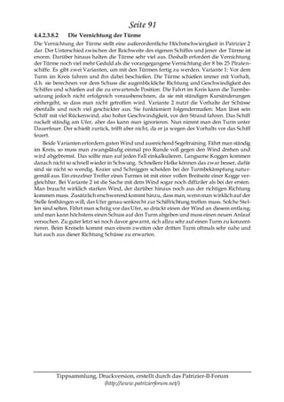 Seite 91
4.4.2.3.8.2   Die Vernichtung der Türme
Die Vernichtung der Türme stellt eine außerordentliche Höchstschwierigkeit in Patrizier 2
dar. Der Unterschied zwischen der Reichweite des eigenen Schiffes und jener der Türme ist
enorm. Darüber hinaus halten die Türme sehr viel aus. Deshalb erfordert die Vernichtung
der Türme noch viel mehr Geduld als die vorangegangene Vernichtung der 8 bis 25 Piraten-
schiffe. Es gibt zwei Varianten, um mit den Türmen fertig zu werden. Variante 1: Vor dem
Turm im Kreis fahren und ihn dabei beschießen. Die Türme schießen immer mit Vorhalt,
d.h. sie berechnen vor dem Schuss die augenblickliche Richtung und Geschwindigkeit des
Schiffes und schießen auf die zu erwartende Position. Die Fahrt im Kreis kann die Turmbe-
satzung jedoch nicht erfolgreich vorausberechnen, da sie mit ständigen Kursänderungen
einhergeht, so dass man nicht getroffen wird. Variante 2 nutzt die Vorhalte der Schüsse
ebenfalls und noch viel geschickter aus. Sie funktioniert folgendermaßen: Man lässt sein
Schiff mit viel Rückenwind, also hoher Geschwindigkeit, vor den Strand fahren. Das Schiff
ruckelt ständig am Ufer, aber das kann man ignorieren. Nun nimmt man den Turm unter
Dauerfeuer. Der schießt zurück, trifft aber nicht, da er ja wegen des Vorhalts vor das Schiff
feuert.
    Beide Varianten erfordern guten Wind und ausreichend Segeltraining. Fährt man ständig
im Kreis, so muss man zwangsläufig einmal pro Runde voll gegen den Wind drehen und
wird abgebremst. Das sollte man auf jeden Fall einkalkulieren. Langsame Koggen kommen
danach nicht so schnell wieder in Schwung. Schnellere Holke können das zwar besser, dafür
sind sie nicht so wendig. Kraier und Schniggen scheiden bei der Turmbekämpfung natur-
gemäß aus. Ein einzelner Treffer eines Turmes ist mit einer vollen Breitseite einer Kogge ver-
gleichbar. Bei Variante 2 ist die Sache mit dem Wind sogar noch diffiziler als bei der ersten.
Man braucht wirklich starken Wind, der darüber hinaus noch aus der richtigen Richtung
kommen muss. Zusätzlich erschwerend kommt hinzu, dass man, wenn man wirklich auf der
Stelle festhängen will, das Ufer genau senkrecht zur Schiffrichtung treffen muss. Solche Stel-
len sind selten. Fährt man schräg vor das Ufer, so drückt einen der Wind an diesem entla ng;
und man kann höchstens einen Schuss auf den Turm abgeben und muss einen neuen Anlauf
versuchen. Zu guter letzt sei noch davor gewarnt, sich allzu sehr auf einen Turm zu konzent-
rieren. Beim Kreiseln kommt man einem zweiten oder dritten Turm oftmals sehr nahe und
hat auch aus dieser Richtung Schüsse zu erwarten.




          Tippsammlung, Druckversion, erstellt durch das Patrizier-II-Forum
                          (http://www.patrizierforum.net/)
 