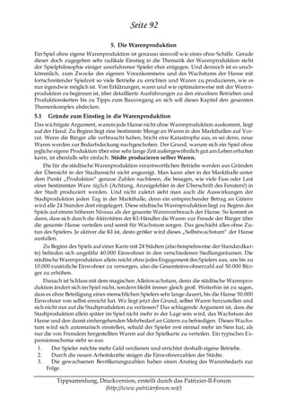 Seite 92
                                 5. Die Warenproduktion
Ein Spiel ohne eigene Warenproduktion ist genauso sinnvoll wie eines ohne Schiffe. Gerade
dieser doch zugegeben sehr radikale Einstieg in die Thematik der Warenproduktion steht
der Spielphilosophie einiger unerfahrener Spieler eher entgegen. Und dennoch ist es una b-
kömmlich, zum Zwecke des eigenen Vorankommens und des Wachstums der Hanse mit
fortschreitender Spielzeit so viele Betriebe zu errichten und Waren zu produzieren, wie es
nur irgendwie möglich ist. Von Erklärungen, wann und wie optimalerweise mit der Waren-
produktion zu beginnen ist, über detaillierte Ausführungen zu den einzelnen Betrieben und
Produktionsketten bis zu Tipps zum Bauvorgang an sich soll dieses Kapitel den gesamten
Themenkomplex abdecken.
5.1   Gründe zum Einstieg in die Warenproduktion
Das wichtigste Argument, warum jede Hanse nicht ohne Warenproduktion auskommt, liegt
auf der Hand. Zu Beginn liegt eine bestimmte Menge an Waren in den Markthallen auf Vor-
rat. Wenn die Bürger alle verbraucht haben, bricht eine Katastrophe aus, es sei denn, neue
Waren werden zur Bedarfsdeckung nachgeschoben. Der Grund, warum sich ein Spiel ohne
jegliche eigene Produktion über eine sehr lange Zeit außergewöhnlich gut am Leben erha lten
kann, ist ebenfalls sehr einfach: Städte produzieren selber Waren.
     Die für die städtische Warenproduktion verantwortlichen Betriebe werden aus Gründen
der Übersicht in der Stadtansicht nicht angezeigt. Man kann aber in der Markthalle unter
dem Punkt „Produktion― genaue Zahlen nachlesen, die besagen, wie viele Fass oder Last
einer bestimmten Ware täglich (Achtung, Anzeigefehler in der Überschrift des Fensters!) in
der Stadt produziert werden. Und nicht zuletzt sieht man auch die Auswirkungen der
Stadtproduktion jeden Tag in der Markthalle, denn ein entsprechender Betrag an Gütern
wird alle 24 Stunden dort eingelagert. Diese städtische Warenproduktion liegt zu Beginn des
Spiels auf einem höheren Niveau als der gesamte Warenverbrauch der Hanse. So kommt es
dann, dass sich durch die Aktivitäten der KI-Händler die Waren zur Freude der Bürger über
die gesamte Hanse verteilen und somit für Wachstum sorgen. Das geschieht alles ohne Zu-
tun des Spielers. Je aktiver die KI ist, desto größer wird dieses „Selbstwachstum― der Hanse
ausfallen.
     Zu Beginn des Spiels auf einer Karte mit 24 Städten (also beispielsweise der Standardka r-
te) befinden sich ungefähr 40.000 Einwohner in den verschiedenen Siedlungsräumen. Die
städtische Warenproduktion allein reicht ohne jedes Engagement des Spielers aus, um bis zu
10.000 zusätzliche Einwohner zu versorgen, also die Gesamteinwohnerzahl auf 50.000 Bür-
ger zu erhöhen.
     Danach ist Schluss mit dem magischen Alleinwachstum, denn die städtische Warenpro-
duktion ändert sich im Spiel nicht, sondern bleibt immer gleich groß. Weiterhin ist zu sagen,
dass es ohne Beteiligung eines menschlichen Spielers sehr lange dauert, bis die Hanse 50.000
Einwohner von selbst erreicht hat. Wo liegt jetzt der Grund, selber Waren herzustellen und
sich nicht nur auf die Stadtproduktion zu verlassen? Das schlagende Argument ist, dass die
Stadtproduktion allein später im Spiel nicht mehr in der Lage sein wird, das Wachstum der
Hanse und den damit einhergehenden Mehrbedarf an Gütern zu befriedigen. Dieses Wachs-
tum wird sich automatisch einstellen, sobald der Spieler erst einmal mehr im Sinn hat, als
nur die von Fremdem hergestellten Waren auf der Spielkarte zu verteilen. Ein typisches Ex-
pansionsschema sieht so aus:
  1.    Der Spieler möchte mehr Geld verdienen und errichtet deshalb eigene Betriebe.
  2.    Durch die neuen Arbeitskräfte steigen die Einwohnerzahlen der Städte.
  3.    Die gewachsenen Bevölkerungszahlen haben einen Anstieg des Warenbedarfs zur
      Folge.

         Tippsammlung, Druckversion, erstellt durch das Patrizier-II-Forum
                         (http://www.patrizierforum.net/)
 