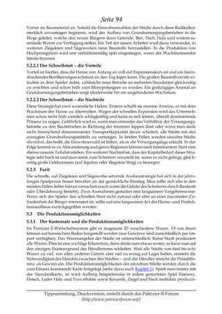 Seite 94
Vorrat an Baumaterial an. Sobald die Einwohnerzahlen der Städte durch diese Radikalkur
merklich anzusteigen beginnen, wird der Aufbau von Grundversorgungsbetrieben in die
Wege geleitet, welche den neuen Bürgern dann Getreide, Bier, Fisch, Holz und weitere es-
sentielle Waren zur Verfügung stellen. Ein Teil der neuen Arbeiter wird dazu verwendet, in
weiteren Ziegeleien und Sägewerken neue Baustoffe herzustellen. In die Produktion von
Hochpreisgütern wird erst verhältnismäßig spät eingestiegen, wenn der Wachstumsmotor
bereits brummt.
5.2.2.1 Der Schnellstart – die Vorteile
Vorteil ist hierbei, dass die Hanse von Anfang an voll auf Expansionskurs ist und ein beein-
druckendes Bevölkerungswachstum an den Tag legen kann. Die großen Baustoffvorräte er-
lauben es dem Spieler dabei, zahlreiche neue Betriebe an mehreren Standorten gleichzeitig
zu errichten und schon früh zum Monopolseigner zu werden. Ein großzügiges Arsenal an
Grundversorgungsbetrieben sorgt idealerweise für ein ungehindertes Wachstum.
5.2.2.2 Der Schnellstart – die Nachteile
Diese Strategie hat zwei wesentliche Haken. Erstens schafft sie enorme Anreize, es mit dem
Wachstum der Hanse zu übertreiben. Wegen der schnellen Expansion wird das Unterneh-
men schon recht früh ziemlich schlagkräftig und kann es sich leisten, überall dominierende
Präsenz zu zeigen. Gefährlich wird es, wenn man entweder das Verhältnis der Versorgungs-
betriebe zu den Baubetrieben in Richtung der letzteren kippen lässt oder wenn man dank
nicht hinreichend dimensionierter Transportkapazität daran scheitert, alle Städte mit den
erzeugten Grundnahrungsmitteln zu versorgen. In beiden Fällen werden einzelne Städte
überdehnt, das heißt, die Einwohnerzahl ist höher, als es die Versorgungslage erlaubt. In der
Folge kommt es zu Abwanderung und ganze Regionen können nach fulminantem Start eine
ebenso rasante Talfahrt erleben. Ein weiterer Nachteil ist, dass der Kapitalbedarf dieser Stra-
tegie sehr hoch ist und man somit zum Scheitern verurteilt ist, wenn es nicht gelingt, gleic h-
zeitig große Geldsummen (auf legalem oder illegalem Weg) zu besorgen.
5.2.3 Fazit
Die schnelle, auf Ziegeleien und Sägewerke setzende Ausbaustrategie hat sich in der jahre-
langen Spielpraxis besser bewährt als der gemächliche Einstieg. Man sollte sich also in den
meisten Fällen lieber hieran versuchen (auch wenn die Gefahr des Scheiterns durch Bankrott
oder Überdehnung besteht). Zwei Ausnahmen gestatten eine langsamere Vorgehensweise:
Wenn sich der Spieler den schnellen Start nicht zutraut oder aber an einer maximalen Zu-
friedenheit der Bürger interessiert ist, sollte auf eine langsamere Art des Hanse- und Produk-
tionsaufbaus zurückgegriffen werden.
5.3   Die Produktionsmöglichkeiten
5.3.1 Der Kartensatz und die Produktionsmöglichkeiten
Im Patrizier-2-Wirtschaftssystem gibt es insgesamt 20 verschiedene Waren. 19 von ihnen
können auf hansischem Boden hergestellt werden (nur Gewürze sind ausschließlich per Im-
port verfügbar). Das Warenangebot der Städte ist unterschiedlich: Keine Stadt produziert
alle Waren. Dies ist eine wichtige Erkenntnis, denn denkt man etwas weiter, so kann man auf
den einzigen Existenzgrund des Händlertums schließen. Weil alle Städte von fünf bis acht
Waren zu viel, von allen anderen Gütern aber viel zu wenig auf Lager haben, entsteht die
Notwendigkeit des Handels zwischen den Städten – und der Händler streicht die Preisdiffe-
renz als Gewinn ein. Die Produktionsmöglichkeiten der einzelnen Städte werden durch die
zum Einsatz kommende Karte festgelegt (siehe dazu auch Kapitel 1). Spielt man immer mit
der Standardkarte, so wird Aalborg beispielsweise in jedem gestarteten Spiel Eisenerz,
Fleisch, Leder Holz und Tran effektiv sowie Keramik, Ziegel und Fisch ineffektiv produzie-


         Tippsammlung, Druckversion, erstellt durch das Patrizier-II-Forum
                         (http://www.patrizierforum.net/)
 