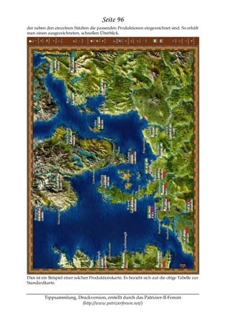 Seite 96
der neben den einzelnen Städten die passenden Produktionen eingezeichnet sind. So erhält
man einen ausgezeichneten, schnellen Überblick.




Dies ist ein Beispiel einer solchen Produktionskarte. Es bezieht sich auf die obige Tabelle zur
Standardkarte.


         Tippsammlung, Druckversion, erstellt durch das Patrizier-II-Forum
                         (http://www.patrizierforum.net/)
 