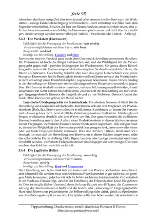 Seite 98
schmelzen durchaus einige Zeit abwarten (zumal ja bei einem schnellen Start auch die Werk-
stätten – einzige Existenzberechtigung der Schmelzen – nicht unbedingt wie Pilze nach dem
Regen hervorschießen). Zwar ist der Bau von Eisenschmelzen zunächst relativ teuer, aber z.
B. durchaus interessant, wenn Städte, die Eisenwaren produzieren und nicht über Erz verfü-
gen, damit versorgt werden können (Beispiel: Lübeck – Stockholm oder Lübeck - Aalborg).
5.4.3 Die Werkstatt (Eisenwaren)
    Wichtigkeit für die Versorgung der Bevölkerung: sehr niedrig
    Verdienstmöglichkeiten mit dieser Ware: sehr hoch
    Baupriorität: moderat
    benötigt zur Herstellung: Eisenerz und Holz
Eisenwaren sind ein Produkt ganz nach dem Geschmack des bilanzversessenen Händlers.
Ihr Preisniveau ist hoch, die Bürger verbrauchen viel, und die Wichtigkeit für die Versor-
gung geht gegen null – perfekte Bedingungen für Wucherpreise. Mit genau dieser Einstel-
lung sollte man an die Eisenwarenproduktion herangehen: Sie dient hauptsächlich dazu, die
Bilanz aufzubessern. Gleichzeitig braucht aber auch das eigene Unternehmen eine ganze
Stange an Eisenwaren für die Bautätigkeit, insofern sollten Eisenwaren auf der Prioritätenlis-
te nicht unbedingt einen Hinterbänklerplatz zugewiesen bekommen. Einem frühen Einstieg
in die Herstellung von Eisenwaren stehen allerdings mehrere Dinge kontraproduktiv gegen-
über. Der Bau von Werkstätten ist extrem teuer, verbraucht Unmengen an Rohstoffen, dauert
lange und wirkt somit äußerst bilanzbelastend. Zudem stellt die Beschaffung des notwendi-
gen Eingangsrohstoffs Eisenerz die Logistik ab und zu vor Probleme. Dennoch lautet das
Fazit: Ohne Eisenwaren geht in der Hanse nichts!
    Logistische Überlegungen für die Standardkarte: Die absolute Nummer-1-Stadt für die
Herstellung von Eisenwaren ist Stockholm. Hier finden sich alle drei Mitglieder der Produk-
tionskette (Holz, Erz, Eisenwaren) allesamt in effizienter Ausführung an einem Ort versa m-
melt – besser geht es nicht, denn sämtliche Zulieferungskosten entfallen hier. Edinburgh und
Bergen produzieren ebenfalls alle drei Waren vor Ort, aber ganz besonders die ineffiziente
Eisenerzherstellung macht den Aufbau einer Produktionskette in diesen Städten zu einem
teuren Vergnügen. Ineffizientes Eisenerz ist eine Sünde unter Logistikern. Alle übrigen Städ-
te, die mit der Möglichkeit der Eisenwarenproduktion gesegnet sind, lassen entweder einen
oder gar beide Eingangsrohstoffe vermissen. Dies sind Bremen, Lübeck, Reval und Sca r-
borough. Ist man auf die Herstellung von Eisenwaren in diesen Städten angewiesen, sollte
das erforderliche Erz in Aalborg, Oslo, Ripen, London oder Ladoga produziert und dann
verschifft werden. Ineffiziente Holzproduktionen sind hingegen ein notwendiges Übel und
machen den Kohl hier wahrlich nicht fett.
5.4.4 Die Jagdhütte (Felle)
     Wichtigkeit für die Versorgung der Bevölkerung: unwichtig
     Verdienstmöglichkeiten mit dieser Ware: enorm
     Baupriorität: niedrig
     benötigt zur Herstellung: Hanf und Eisenwaren
Die Herstellung von Fellen lässt sich am besten mit drei Worten beschreiben: kompliziert,
aber lohnend! Felle werden zwar von Reichen und Wohlhabenden in gar nicht mal so gerin-
gem Maße konsumiert, jedoch wirkt sich ihr Fehlen nicht entscheidend auf die Zufriedenheit
in der Stadt aus. Daraus folgt, dass bei der Errichtung der Fellproduktion keine Eile geboten
ist. Dies ist ein glücklicher Umstand, denn die lange Bauzeit von 40 Tagen, die Zusammen-
setzung der Baumaterialien (Hanf!) und die beiden sehr „schwierigen― Eingangsrohstoffe
Hanf und Eisenwaren prädestinieren die Fellherstellung nicht dafür, gleich zu Spielbeginn
aus dem Boden gestampft zu werden. Der Spieler sollte also lieber warten, bis seine finanz i-


         Tippsammlung, Druckversion, erstellt durch das Patrizier-II-Forum
                         (http://www.patrizierforum.net/)
 