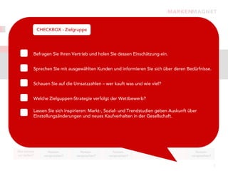 Strukturierung, Gewichtung, Priorisierung:
      CHECKBOX - Zielgruppe

Der Kunde steht im Mittelpunkt.
Zielgruppen
           Befragen Sie Ihren Vertrieb und holen Sie dessen Einschätzung ein.
Kennen Sie Ihre Kunden? Ihre potenziellen Neukunden? Auch die wichtigen Meinungsbildner?
Sie verkaufen nicht an alle und auch nicht auf die gleiche Art und Weise. Charakterisieren Sie Ihre
Kunden, fassen Sie „Gleichdenkende“ zusammen und entscheiden Sie sich für die Zielgruppen, die
           Sprechen Sie mit ausgewählten Kunden und informieren Sie sich über deren Bedürfnisse.
für die Zielerreichung am besten geeignet sind.

            Schauen Sie auf die Umsatzzahlen – wer kauft was und wie viel?
                           Charakterisieren und Gruppen bilden                Entscheiden        Informieren


            Welche Zielguppen-Strategie verfolgt der Wettbewerb?
                                                                                               Meinungsbildner
   Kunden                                                                                      - Fachpresse
  Typologien     „Online-Kids“      „Qualitätskäufer“     „Preissensiblen“   „Online-Kids“     - Erzieher
            Lassen Sie sich inspirieren: Markt-, Sozial- und Trendstudien geben Auskunft      über
                                                                                               - Verbände
            Einstellungsänderungen und neues Kaufverhalten in der Gesellschaft.                  etc.


     Was
  wollen sie?   Kernbedürfnis?       Kernbedürfnis?       Kernbedürfnis?     Kernbedürfnis?    Kernbedürfnis?




  Wie können       Nutzen-              Nutzen-              Nutzen-           Nutzen-            Nutzen-
  wir helfen?    versprechen?         versprechen?         versprechen?      versprechen?       versprechen?


                                                                                                                7
 