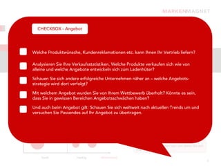 Strukturierung, Gewichtung, Priorisierung:
         CHECKBOX - Angebot
 Was können Sie dem Kunden bieten?
Angebot
         Welche Produktwünsche, Kundenreklamationen etc. kann Ihnen Ihr Vertrieb liefern?
Der Markt verändert sich – Ihr Angebot muss das auch. Stellen Sie sich immer die Frage:
Welches Angebot dient dem Ziel?
         Analysieren Sie Ihre Verkaufsstatistiken. Welche Produkte verkaufen sich wie von
            alleine und welche Angebote entwickeln sich zum Ladenhüter?

            Schauen Sie sich andere erfolgreiche Unternehmen näher an – welche Angebots-
    Marktwachstum
            strategie wird dort verfolgt?
                                                              Welche Angebote zählen zu Ihren „Heroes“und
            Mit welchem Angebot wurden Sie von Ihrem Wettbewerb überholt? Könnte es sein,zum
                                                              können durch überschaubare Investitionen
 hoch       dass Sie in gewissen Bereichen Marks
            Stars                  Question Angebotsschwächen haben?
                                                              Umsatztreiber werden?

            Und auch beim Angebot gilt: Schauen Sie sich weltweit nach aktuellen Trends um und
                                                               Welche Newcomer-Angebote versprechen ein
            versuchen Sie Passendes auf Ihr Angebot zu übertragen. Wachstumspotenzial und setzen damit
                                                               hohes
                                                                     aber auch hohe Investitionen voraus?


            Cash Cows               Poor Dogs                        Gibt es Angebote, die Ihren „Zenit“
                                                                     überschritten haben und ohne weitere
                                                                     Investitionen zu einem hohen Cash-Flow führen?
niedrig

                                                                     Können Sie Angebote identifizieren, die Ihnen
                                                                     eher Verluste einbringen bzw. von denen Sie sich
                                                                     eher trennen sollten?

                    hoch            niedrig      Marktanteil
                                                                                                                        9
 