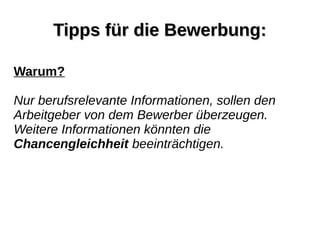 Tipps für die Bewerbung:Tipps für die Bewerbung:
Warum?
Nur berufsrelevante Informationen, sollen den
Arbeitgeber von dem Bewerber überzeugen.
Weitere Informationen könnten die
Chancengleichheit beeinträchtigen.
 
