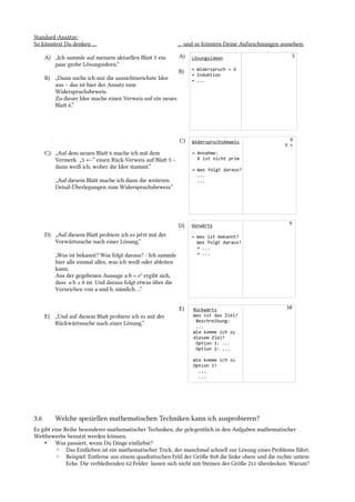 Standard-Ansätze:
So könntest Du denken …
A) „Ich sammle auf meinem aktuellen Blat 5 ein
paar grobe Lösungsideen.“
B) „Dann suche ich mir die aussichtsreichste Idee
aus – das ist hier der Ansatz zum
Widerspruchsbeweis.
Zu dieser Idee mache einen Verweis auf ein neues
Blat 6.“
C) „Auf dem neuen Blat 6 mache ich mit dem
Vermerk „5 ←“ einen Rück-Verweis auf Blat 5 –
dann weiß ich, woher die Idee stammt.“
„Auf diesem Blat mache ich dann die weiteren
Detail-Überlegungen zum Widerspruchsbeweis.“
D) „Auf diesem Blat probiere ich es jetzt mit der
Vorwärtssuche nach einer Lösung.“
„Was ist bekannt? Was folgt daraus? - Ich sammle
hier alle einmal alles, was ich weiß oder ableiten
kann.
Aus der gegebenen Aussage a·b = c2
ergibt sich,
dass a·b ≥ 0 ist. Und daraus folgt etwas über die
Vorzeichen von a und b, nämlich ...“
E) „Und auf diesem Blat probiere ich es mit der
Rückwärtssuche nach einer Lösung.“
… und so könnten Deine Aufzeichnungen aussehen:
3.6 Welche speziellen mathematischen Techniken kann ich ausprobieren?
Es gibt eine Reihe besonderer mathematischer Techniken, die gelegentlich in den Aufgaben mathematischer
Wetbewerbe benutzt werden können.
• Was passiert, wenn Du Dinge einfärbst?
◦ Das Einfärben ist ein mathematischer Trick, der manchmal schnell zur Lösung eines Problems führt.
◦ Beispiel: Entferne aus einem quadratischen Feld der Größe 8x8 die linke obere und die rechte untere
Ecke. Die verbleibenden 62 Felder lassen sich nicht mit Steinen der Größe 2x1 überdecken. Warum?
Widerspruchsbeweis
→ Annahme:
X ist nicht prim
→ Was folgt daraus?
...
...
Lösungsideen
→ Widerspruch → 6
→ Induktion
→ ...
Vorwärts
→ Was ist bekannt?
Was folgt daraus?
→ ...
→ ...
5
6
5 ←
A)
B)
C)
Rückwärts
Was ist das Ziel?
Beschreibung:
...
Wie komme ich zu
diesem Ziel?
Option 1: ...
Option 2: ...
Wie komme ich zu
Option 1?
...
...
D)
10
9
E)
 