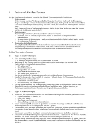 2 Denken und Schreiben: Elemente
Bei dem Vorgehen aus dem Beispiel kannst Du also folgende Elemente miteinander kombinieren:
• Denkwerkzeuge
Denkwerkzeuge oder kurz Werkzeuge sind all die Dinge, die Dich bei der Suche nach der Lösung einer
Aufgabe voranbringen können: Das Einführen von Bezeichnungen, die Frage nach dem Bekannten und dem
Gesuchten, das Anfertigen einer Zeichnung oder einer Tabelle, das Sammeln von Schwierigkeiten oder von
Ideen.
Auch Fragen mit Bezug auf mathematische Aussagen sind in diesem Sinne Werkzeuge, etwa „Wie könnten
mir hier die Strahlensätze weiterhelfen?“.
• Aufzeichnungen
Aufzeichnungen mit Skizzen, Formeln und Texten haben viele Vorteile:
◦ Sie helfen, Ideen zu sammeln, zu präzisieren, weiter zu entwickeln, zu überprüfen und zu
dokumentieren.
◦ Sie unterstützen die Konzentration – auch nach Ablenkungen fndest Du Dich schnell wieder zurecht.
◦ Sie entlasten das Gedächtnis.
• Organisation der Aufzeichnungen
Die Aufgaben im Bundeswetbewerb Mathematik sind anspruchsvoll, und deshalb brauchst Du bis zur
fertigen Lösung Konzentration, viel Scharfsinn, noch mehr Ausdauer und fast immer etliche Anläufe.
Mit einer guten Organisation Deiner Aufzeichnungen behältst Du leichter den Überblick.
Es folgen Tipps zu diesen Elementen.
2.1 Tipps zu Denkwerkzeugen
• Einer der wichtigsten Ratschläge:
Es ist immer gut, Fragen zu stellen und nach Antworten zu suchen.
• Werkzeuge für den Umgang mit Schwierigkeiten spielen beim Problemlösen eine zentrale Rolle.
Vielleicht helfen Dir einfache Fragen und Sätze:
◦ „Wo hakt es hier?“
◦ „Was ist hier unklar?“
◦ „Was passt mir hier nicht?“
◦ „Das Objekt A ist sonderbar, denn…“
◦ „Ich komme nicht weiter, weil ...“
Aus dem Verständnis der Schwierigkeiten ergeben sich of Ideen für neue Lösungsansätze.
• Manche Werkzeuge wirst Du vermutlich of benutzen – vielleicht fndest Du Abkürzungen hierfür nützlich:
◦ das Sammeln von Fragen (F) oder
◦ das Sammeln von Ideen (I) oder
◦ die Untersuchung von Schwierigkeiten (S).
• Leg eine eigene Sammlung von Werkzeugen an – unsere Vorschläge am Schluss helfen Dir beim Start.
• Wenn Du Dich weiter mit mathematischen Problemen beschäfigst, wirst Du Dein Repertoire an
Werkzeugen vergrößern. Bücher, Webseiten und Gespräche können dabei helfen.
2.2 Tipps zu Aufzeichnungen
• Probier aus, mit welchen Papierformaten und mit welchen Aufeilungen der Bläter Du gut arbeiten kannst:
◦ Papierformate DIN A5, A4 oder A3,
◦ kariert oder blanko,
◦ Qerformat oder Hochformat,
◦ ohne Aufeilung oder mit zwei oder drei Spalten.
• Unsere Empfehlung: DIN A4 kariert im Qerformat als eine Art Standard, je nach Inhalt des Blates ohne
Aufeilung (besonders für Skizzen geeignet) oder mit 2 Spalten.
• Ein Layout mit zwei oder mehr Spalten hat den Vorteil, dass Du Notizen zu einem neuen Nebengedanken an
einem neuen Ort auf demselben Blat aufschreiben kannst und nicht die laufenden Notizen unterbrechen
musst.
Insbesondere kannst Du in einer Spalte rechts auf Schwierigkeiten in einer Spalte links reagieren.
• Eine andere nützliche Darstellung sind sogenannte Gedankenkarten – bei ihnen steht das Tema in der Mite
des Blats, von diesem Tema gehen dann Zweige und von den Zweigen Unterzweige ab.
Wenn es um die Sammlung von Ideen geht, sind solche Gedankenkarten of hilfreicher als lineare Listen – in
den Gedankenkarten kannst Du leichter Einfälle ergänzen und zwischen verschiedenen Einfällen hin und her
springen.
 
