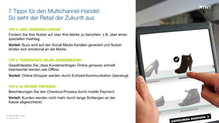 7 Tipps für den Multichannel-Handel:
So sieht der Retail der Zukunft aus
TIPP 4: USER-GENERATED CONTENT
Fordern Sie Ihre Nutzer auf über Ihre Marke zu berichten, z.B. über einen
speziellen Hashtag.
Vorteil: Buzz wird auf den Social Media Kanälen generiert und Nutzer
binden sich emotional an die Marke.
TIPP 5: TRANSPARENTE ONLINE-KOMMUNIKATION
Gewährleisten Sie, dass Kundenanfragen Online genauso schnell
beantwortet werden wie Offline.
Vorteil: Online-Shopper werden durch Echtzeit-Kommunikation überzeugt.
TIPP 6: M-PAYMENT EINFÜHREN
Beschleunigen Sie den Checkout-Prozess durch mobile Payment.
Vorteil: Kunden werden nicht mehr durch lange Schlangen an der  
Kasse abgeschreckt.
© www.twt.de
Quellenangabe: cio.de
 