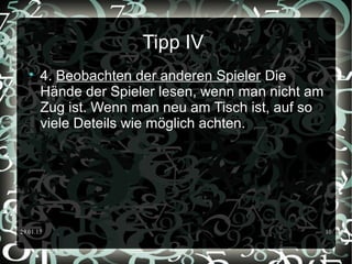 29.01.15 10
Tipp IV

4. Beobachten der anderen Spieler Die
Hände der Spieler lesen, wenn man nicht am
Zug ist. Wenn man neu am Tisch ist, auf so
viele Deteils wie möglich achten.
 