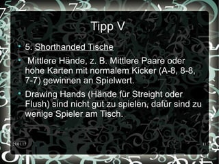 29.01.15 11
Tipp V

5. Shorthanded Tische

Mittlere Hände, z. B. Mittlere Paare oder
hohe Karten mit normalem Kicker (A-8, 8-8,
7-7) gewinnen an Spielwert.

Drawing Hands (Hände für Streight oder
Flush) sind nicht gut zu spielen, dafür sind zu
wenige Spieler am Tisch.
 