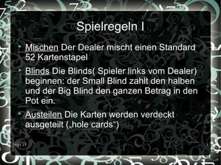 29.01.15 3
Spielregeln I

Mischen Der Dealer mischt einen Standard
52 Kartenstapel

Blinds Die Blinds( Spieler links vom Dealer)
beginnen: der Small Blind zahlt den halben
und der Big Blind den ganzen Betrag in den
Pot ein.

Austeilen Die Karten werden verdeckt
ausgeteilt („hole cards“)
 