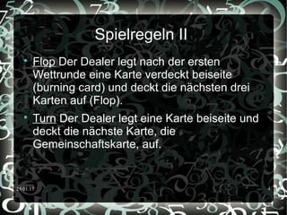 29.01.15 4
Spielregeln II

Flop Der Dealer legt nach der ersten
Wettrunde eine Karte verdeckt beiseite
(burning card) und deckt die nächsten drei
Karten auf (Flop).

Turn Der Dealer legt eine Karte beiseite und
deckt die nächste Karte, die
Gemeinschaftskarte, auf.
 